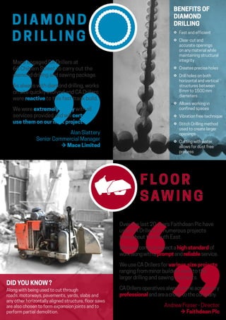 Over the last 20 years Faithdean Plc have
used CA Drillers on numerous projects
throughout the South East.
Wehavecometoexpectahighstandardof
workalongwithapromptandreliableservice.
We use CA Drillers for various size projects
ranging from minor builders work to the
larger drilling and sawing contracts.
CADrillersoperativesalwayscomeacrossvery
professionalandareacredittothecompany.
Andrew Fraser - Director
→ Faithdean Plc
D I A M O N D
D R I L L I N G
F LO O R
SAW I N G
Mace engaged CA Drillers at
66 Chiltern Street to carry out the
diamond drilling and sawing package.
As always with diamond drilling, works
on site quickly evolved and CA Drillers
were reactive to this fast track build.
We were extremely happy with all
services provided and will certainly
use them on our next project.
Alan Slattery
Senior Commercial Manager
→ Mace Limited
BENEFITS OF
DIAMOND
DRILLING
⚪ Fast and efficient
⚪ Clear-cut and
accurate openings
on any material while
maintaining structural
integrity
⚪ Creates precise holes
⚪ Drill holes on both
horizontal and vertical
structures between
8 mm to 1500 mm
diameters
⚪ Allows working in
confined spaces
⚪ Vibration free technique
⚪ Stitch Drilling method
used to create larger
openings
⚪ Cutting with water
allows for dust free
process
DID YOU KNOW ?
Along with being used to cut through
roads, motorways, pavements, yards, slabs and
any other horizontally aligned structure, floor saws
are also chosen to form expansion joints and to
perform partial demolition.
 