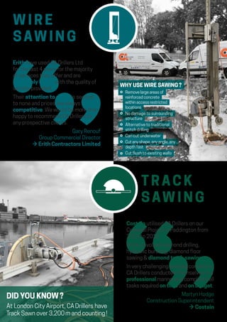 W I R E
SAW I N G
T RAC K
SAW I N G
Erith have used CA Drillers Ltd
for the last 4 years for the majority
of services they offer and are
extremely happy with the quality of
service provided.
Their attention to detail is second
to none and prices are always
competitive. We would be more than
happy to recommend CA Drillers to
any prospective clients.
Gary Renouf
Group Commercial Director
→ Erith Contractors Limited
DID YOU KNOW ?
At London City Airport, CA Drillers have
Track Sawn over 3,200 m and counting !
Costain utilised CA Drillers on our
Crossrail Project in Paddington from
2014 to 2018.
Works involved diamond drilling,
hydraulic bursting, diamond floor
sawing  diamond track sawing.
In very challenging working conditions,
CA Drillers conducted themselves in a
professional manner and completed all
tasks required on time and on budget.
Martyn Hodge
Construction Superintendent
→ Costain
WHY USE WIRE SAWING ?
⚪ Remove large areas of
reinforced concrete
within access restricted
locations
⚪ No damage to surrounding
structure
⚪ Alternative to traditional
stitch drilling
⚪ Can cut underwater
⚪ Cut any shape, any angle, any
depth fast
⚪ Cut flush to existing walls
 