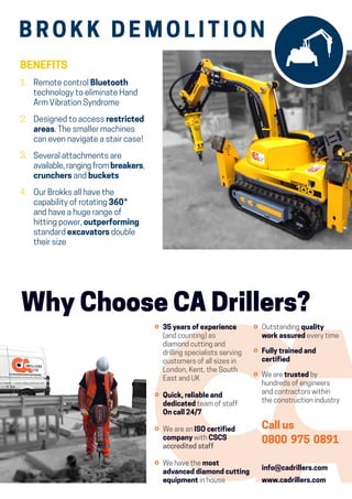 ⚪	35 years of experience
(and counting) as
diamond cutting and
drilling specialists serving
customers of all sizes in
London, Kent, the South
East and UK
⚪	Quick, reliable and
dedicated team of staff
On call 24/7
⚪	We are an ISO certified
company with CSCS
accredited staff
⚪	We have the most
advanced diamond cutting
equipment in house
Why Choose CA Drillers?
⚪	Outstanding quality
work assured every time
⚪	Fully trained and
certified
⚪	We are trusted by
hundreds of engineers
and contractors within
the construction industry
Call us
0800 975 0891
info@cadrillers.com
www.cadrillers.com
BENEFITS
1.	Remote control Bluetooth
technology to eliminate Hand
Arm Vibration Syndrome
2. 	Designed to access restricted
areas. The smaller machines
can even navigate a stair case !
3. 	Several attachments are
available, ranging from breakers,
crunchers and buckets
4.	Our Brokks all have the
capability of rotating 360 °
and have a huge range of
hitting power, outperforming
standard excavators double
their size
B RO K K D E M O L I T I O N
 