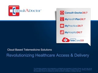 Cloud Based Telemedicine Solutions

Revolutionizing Healthcare Access & Delivery


                    The information contained in this presentation is confidential and proprietary to Consult A Doctor, Inc. and may not be
                    copied or distributed for any reason without express written authorization of Consult A Doctor, Inc. Nothing contained in
                    this presentation should be considered as a formal commitment, solicitation or binding in any way.
 