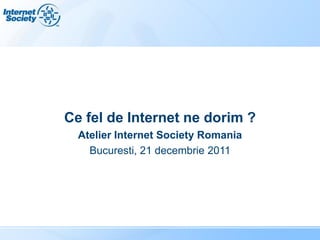 Ce fel de Internet ne dorim ?
  Atelier Internet Society Romania
    Bucuresti, 21 decembrie 2011
 