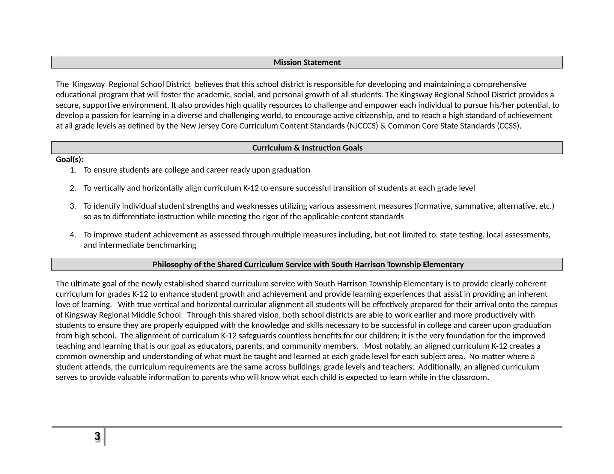 3
Mission Statement
The Kingsway Regional School District believes that this school district is responsible for developing and maintaining a comprehensive
educational program that will foster the academic, social, and personal growth of all students. The Kingsway Regional School District provides a
secure, supportive environment. It also provides high quality resources to challenge and empower each individual to pursue his/her potential, to
develop a passion for learning in a diverse and challenging world, to encourage active citizenship, and to reach a high standard of achievement
at all grade levels as defined by the New Jersey Core Curriculum Content Standards (NJCCCS) & Common Core State Standards (CCSS).
Curriculum & Instruction Goals
Goal(s):
1. To ensure students are college and career ready upon graduation
2. To vertically and horizontally align curriculum K-12 to ensure successful transition of students at each grade level
3. To identify individual student strengths and weaknesses utilizing various assessment measures (formative, summative, alternative, etc.)
so as to differentiate instruction while meeting the rigor of the applicable content standards
4. To improve student achievement as assessed through multiple measures including, but not limited to, state testing, local assessments,
and intermediate benchmarking
Philosophy of the Shared Curriculum Service with South Harrison Township Elementary
The ultimate goal of the newly established shared curriculum service with South Harrison Township Elementary is to provide clearly coherent
curriculum for grades K-12 to enhance student growth and achievement and provide learning experiences that assist in providing an inherent
love of learning. With true vertical and horizontal curricular alignment all students will be effectively prepared for their arrival onto the campus
of Kingsway Regional Middle School. Through this shared vision, both school districts are able to work earlier and more productively with
students to ensure they are properly equipped with the knowledge and skills necessary to be successful in college and career upon graduation
from high school. The alignment of curriculum K-12 safeguards countless benefits for our children; it is the very foundation for the improved
teaching and learning that is our goal as educators, parents, and community members. Most notably, an aligned curriculum K-12 creates a
common ownership and understanding of what must be taught and learned at each grade level for each subject area. No matter where a
student attends, the curriculum requirements are the same across buildings, grade levels and teachers. Additionally, an aligned curriculum
serves to provide valuable information to parents who will know what each child is expected to learn while in the classroom.
 