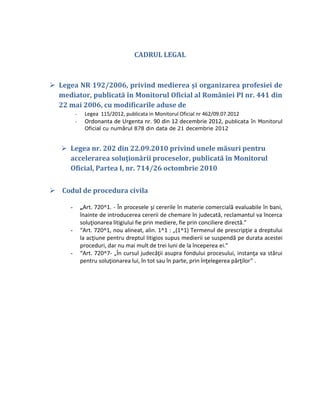 CADRUL LEGAL



 Legea NR 192/2006, privind medierea şi organizarea profesiei de
  mediator, publicată în Monitorul Oficial al României PI nr. 441 din
  22 mai 2006, cu modificarile aduse de
          -    Legea 115/2012, publicata in Monitorul Oficial nr 462/09.07.2012
          -    Ordonanta de Urgenta nr. 90 din 12 decembrie 2012, publicata în Monitorul
               Oficial cu numărul 878 din data de 21 decembrie 2012


    Legea nr. 202 din 22.09.2010 privind unele măsuri pentru
     accelerarea soluţionării proceselor, publicată în Monitorul
     Oficial, Partea I, nr. 714/26 octombrie 2010


 Codul de procedura civila

      -       „Art. 720^1. - În procesele şi cererile în materie comercială evaluabile în bani,
              înainte de introducerea cererii de chemare în judecată, reclamantul va încerca
              soluţionarea litigiului fie prin mediere, fie prin conciliere directă.”
      -       “Art. 720^1, nou alineat, alin. 1^1 : „(1^1) Termenul de prescripţie a dreptului
              la acţiune pentru dreptul litigios supus medierii se suspendă pe durata acestei
              proceduri, dar nu mai mult de trei luni de la începerea ei.”
      -       “Art. 720^7- „În cursul judecăţii asupra fondului procesului, instanţa va stărui
              pentru soluţionarea lui, în tot sau în parte, prin înţelegerea părţilor” .
 