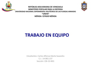 REPÚBLICA BOLIVARIANA DE VENEZUELA
MINISTERIO POPULAR PARA LA DEFENSA
UNIVERSIDAD NACIONAL EXPERIMENTAL POLITÉCNICA DE LAS FUERZAS ARMADAS
“UNEFA”
MÉRIDA- ESTADO MÉRIDA
Estudiantes: Carlos Alfonso Dávila Saavedra
C.I.: 14.983.137
Sección: CBI-2S-N01
TRABAJO EN EQUIPO
 