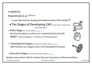 Arch.Jamal (I)Time duration ,ScheduleCAD Standard |Section 1
 SAMPLES
QUESTION (5-1) 2.5Minutes
In your idea how can develop and implementation CAD standard?
The Stages of Developing CAD create natural milestones for
measuring progress.
o Meta Stageone-time only effort section1
Sets the foundation on which your standard will later be built.
WHO? “CAD Coordinator” or “Director of CAD Operations.”
o Development Stageone tree does not make a forest section2
Staff members are integral voices in the development process
o Execution Stageone tree does not make a forest section3
Quicker access which reflects in better focus on the project and fluent workflow.
 
