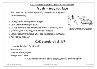 Arch.Jamal (I)Time duration ,ScheduleCAD Standard |Section 1
CAD standard is not fun. It is complicated work
Problem may you face
The key to success and longevity of a standard is long-term
care and feeding.
o Lack of senior management support
o Little or no knowledge of CAD
o Do not recognize the importance of CAD standard /skills
o Ignore define company / industry cad process
o Lack of agreement about what cad standards should cover
o Not easy to maintain
CAD standards skills?
Learn the Product'' Old-School'
Standardize
Practice make perfect
Mange your Team
o CAD Management is about people, process and work flow
 