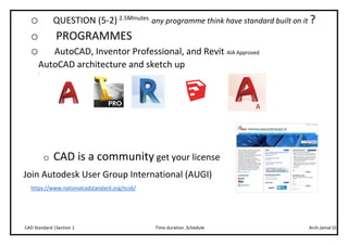 Arch.Jamal (I)Time duration ,ScheduleCAD Standard |Section 1
o QUESTION (5-2) 2.5Minutes
any programme think have standard built on it ?
o PROGRAMMES
o AutoCAD, Inventor Professional, and Revit. AIA Approved
AutoCAD architecture and sketch up
.
o CAD is a community get your license
Join Autodesk User Group International (AUGI)
https://www.nationalcadstandard.org/ncs6/
 