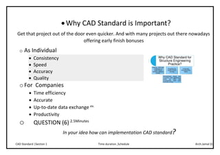 Arch.Jamal (I)Time duration ,ScheduleCAD Standard |Section 1
Why CAD Standard is Important?
Get that project out of the door even quicker. And with many projects out there nowadays
offering early finish bonuses
o As Individual
 Consistency
 Speed
 Accuracy
 Quality
o For Companies
 Time efficiency
 Accurate
 Up-to-date data exchange ex.
 Productivity
o QUESTION (6) 2.5Minutes
In your idea how can implementation CAD standard?
 