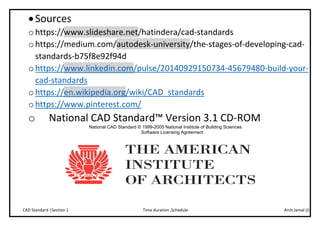Arch.Jamal (I)Time duration ,ScheduleCAD Standard |Section 1
Sources
o https://www.slideshare.net/hatindera/cad-standards
o https://medium.com/autodesk-university/the-stages-of-developing-cad-
standards-b75f8e92f94d
o https://www.linkedin.com/pulse/20140929150734-45679480-build-your-
cad-standards
o https://en.wikipedia.org/wiki/CAD_standards
o https://www.pinterest.com/
o National CAD Standard™ Version 3.1 CD-ROM
National CAD Standard © 1999-2005 National Institute of Building Sciences
Software Licensing Agreement
 