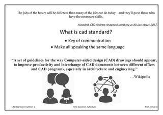 Arch.Jamal (I)Time duration ,ScheduleCAD Standard |Section 1
The jobs of the future will be different than many of the jobs we do today — and they’ll go to those who
have the necessary skills.
Autodesk CEO Andrew Anagnost speaking at AU Las Vegas 2017.
What is cad standard?
 Key of communication
 Make all speaking the same language
“A set of guidelines for the way Computer-aided design (CAD) drawings should appear,
to improve productivity and interchange of CAD documents between different offices
and CAD programs, especially in architecture and engineering.”
…Wikipedia
 