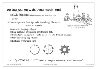 Arch.Jamal (I)Time duration ,ScheduleCAD Standard |Section 1
Do you just know that you need them?
oCAD Standards Get that project out of the door even
quicker
Allow designs and drawings to be interchanged between
teams on projects.
ocommon language of data
oFree exchange of building construction data.
oConsistent organization of data for all projects, from all sources.
oNew marketing opportunity.
oReduced preparation time.
o QUESTION (2)2.5Minutes
what is CAD features needed standardization?
 