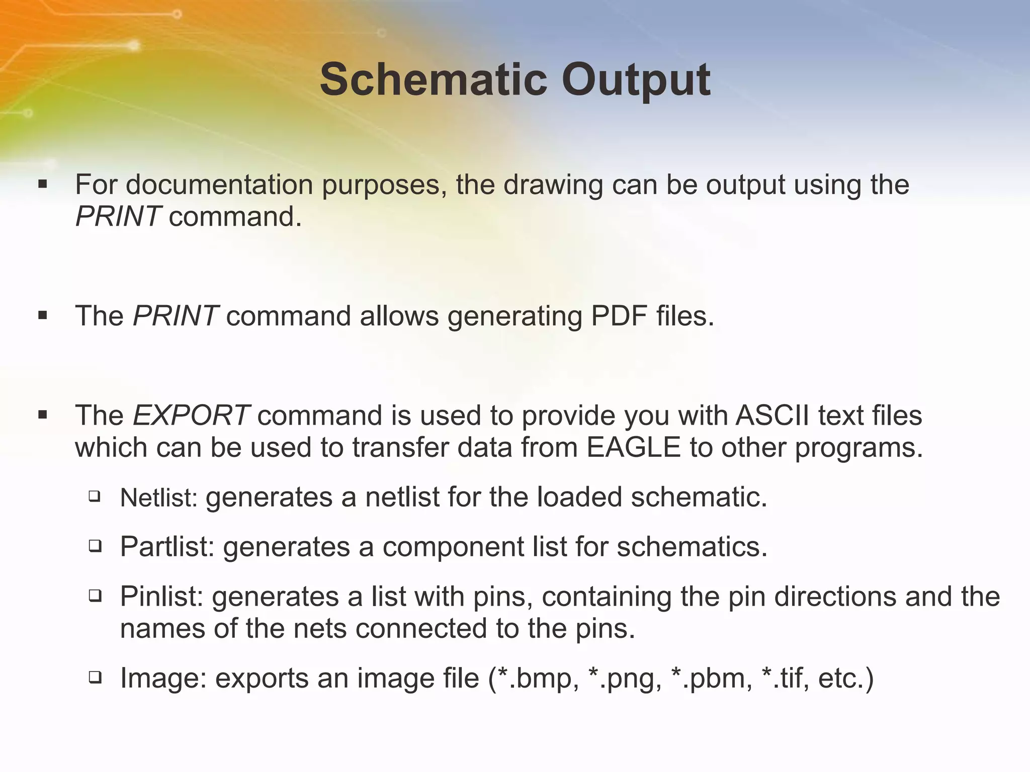 Schematic Output For documentation purposes, the drawing can be output using the  PRINT  command. The  PRINT  command allows generating PDF files. The  EXPORT  command is used to provide you with ASCII text files which can be used to transfer data from EAGLE to other programs. Netlist:  generates a netlist for the loaded schematic. Partlist: generates a component list for schematics. Pinlist: generates a list with pins, containing the pin directions and the names of the nets connected to the pins.  Image: exports an image file (*.bmp, *.png, *.pbm, *.tif, etc.)  