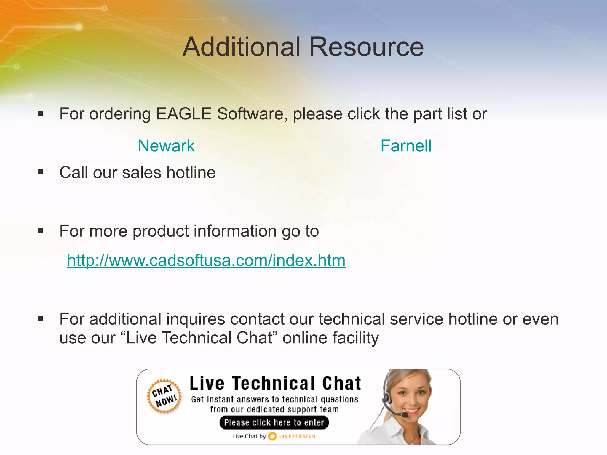 Additional Resource For ordering EAGLE Software, please click the part list or Call our sales hotline For more product information go to http://www.cadsoftusa.com/index.htm For additional inquires contact our technical service hotline or even use our “Live Technical Chat” online facility Newark Farnell 