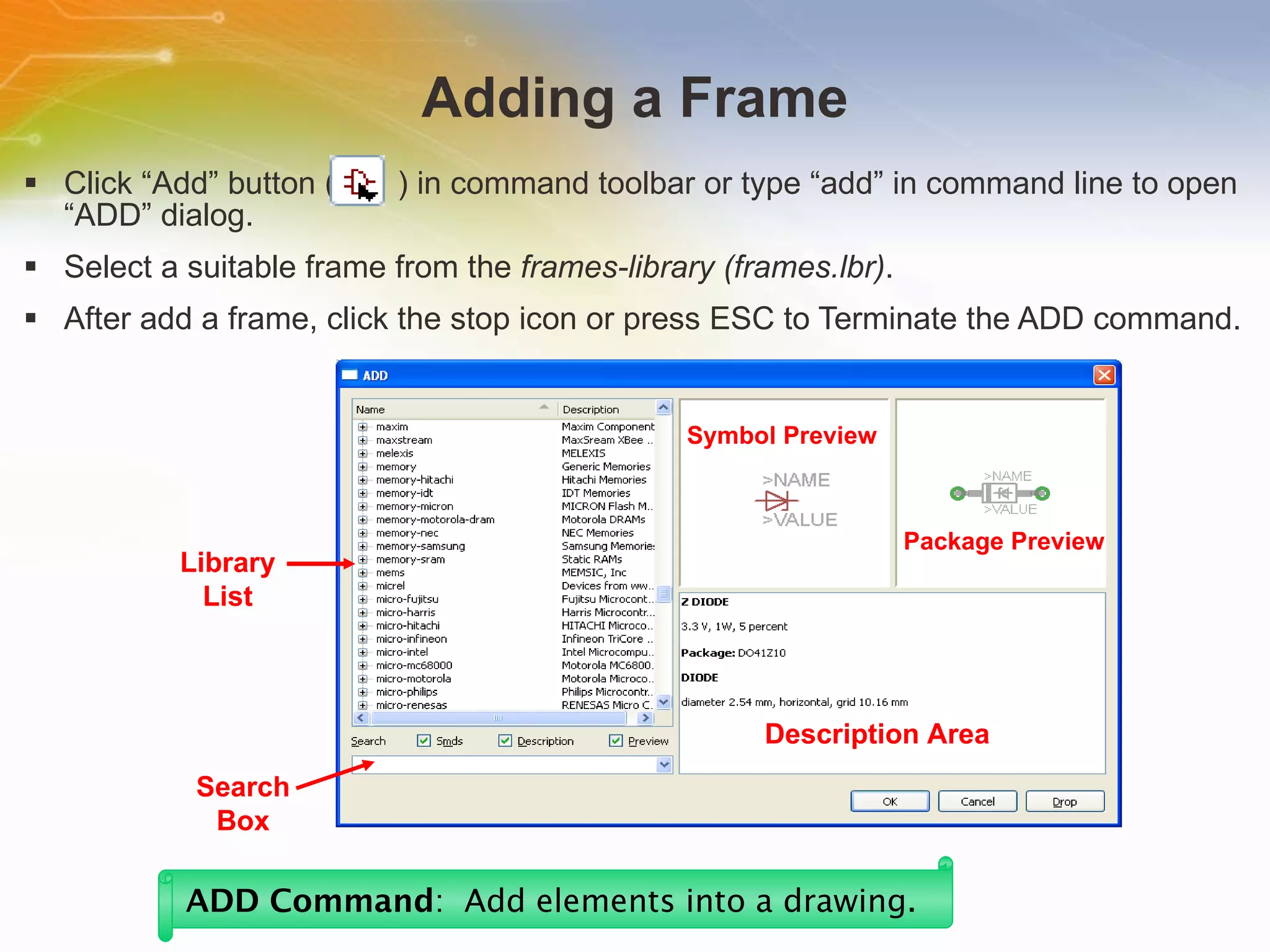 Adding a Frame Click “Add” button (  ) in command toolbar or type “add” in command line to open “ADD” dialog. Select a suitable frame from the  frames-library (frames.lbr) . After add a frame, click the stop icon or press ESC to Terminate the ADD command. ADD Command :  Add elements into a drawing.   Library List Search Box Symbol Preview Package Preview Description Area 