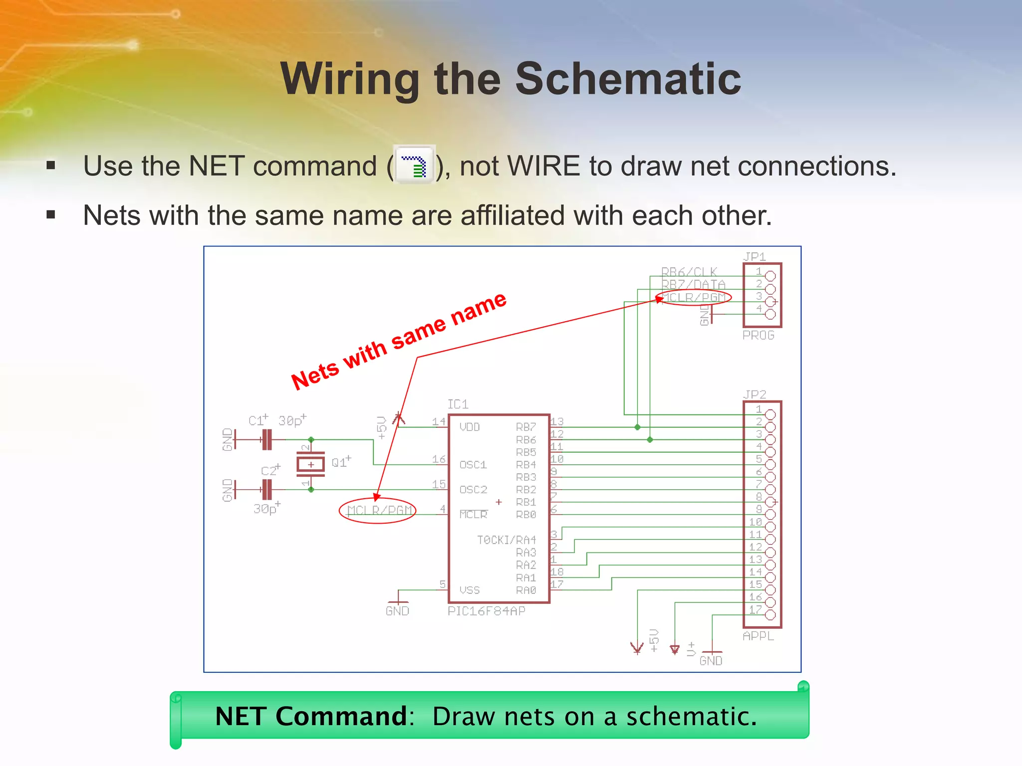 Wiring the Schematic Use the NET command (  ), not WIRE to draw net connections. Nets with the same name are affiliated with each other. NET Command :  Draw nets on a schematic.   Nets with same name 