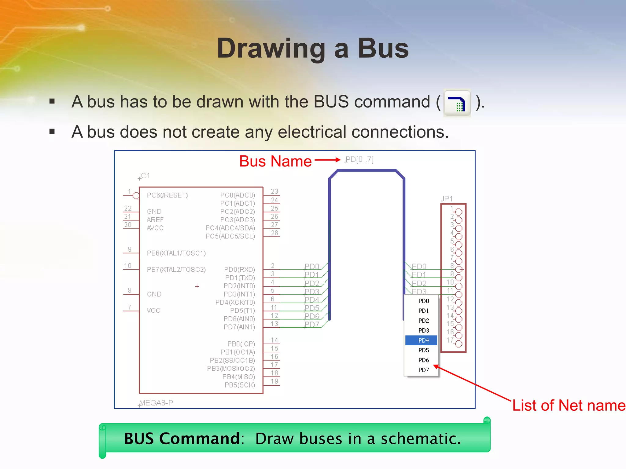 Drawing a Bus A bus has to be drawn with the BUS command (  ). A bus does not create any electrical connections. BUS Command :  Draw buses in a schematic.   Bus Name List of Net name 