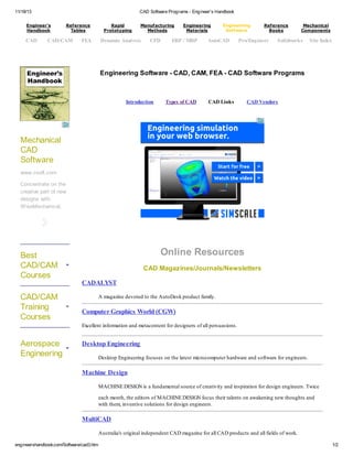 11/18/13 CAD Software Programs - Engineer's Handbook
engineershandbook.com/Software/cad3.htm 1/2
Engineering Software - CAD, CAM, FEA - CAD Software Programs
Introduction Types of CAD CAD Links CAD Vendors
Online Resources
CAD Magazines/Journals/Newsletters
CADALYST
A magazine devoted to the AutoDesk product family.
Computer Graphics World (CGW)
Excellent information and metacontent for designers of all persuasions.
Desktop Engineering
Desktop Engineering focuses on the latest microcomputer hardware and software for engineers.
Machine Design
MACHINE DESIGN is a fundamental source of creativity and inspiration for design engineers. Twice
each month, the editors of MACHINE DESIGN focus their talents on awakening new thoughts and
with them, inventive solutions for design engineers.
MultiCAD
Australia's original independent CAD magazine for all CAD products and all fields of work.
Engineer's
Handbook
Reference
Tables
Rapid
Prototyping
Manufacturing
Methods
Engineering
Materials
Engineering
Software
Reference
Books
Mechanical
Components
CAD CAD/CAM FEA Dynamic Analysis CFD ERP / MRP AutoCAD Pro/Engineer Solidworks Site Index
Mechanical
CAD
Software
www.csoft.com
Concentrate on the
creative part of new
designs with
WiseMechanical.
Best
CAD/CAM
Courses
CAD/CAM
Training
Courses
Aerospace
Engineering
 