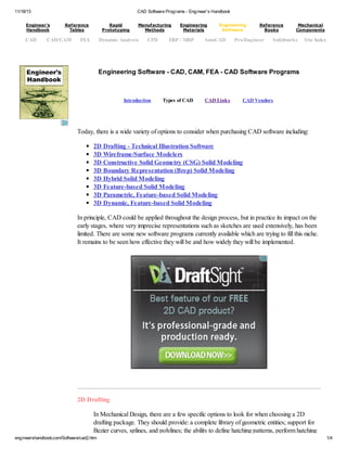 11/18/13 CAD Software Programs - Engineer's Handbook
engineershandbook.com/Software/cad2.htm 1/4
Engineering Software - CAD, CAM, FEA - CAD Software Programs
Introduction Types of CAD CAD Links CAD Vendors
Today, there is a wide variety of options to consider when purchasing CAD software including:
2D Drafting - Technical Illustration Software
3D Wireframe/Surface Modelers
3D Constructive Solid Geometry (CSG) Solid Modeling
3D Boundary Representation (Brep) Solid Modeling
3D Hybrid Solid Modeling
3D Feature-based Solid Modeling
3D Parametric, Feature-based Solid Modeling
3D Dynamic, Feature-based Solid Modeling
In principle, CAD could be applied throughout the design process, but in practice its impact on the
early stages, where very imprecise representations such as sketches are used extensively, has been
limited. There are some new software programs currently available which are trying to fill this niche.
It remains to be seen how effective they will be and how widely they will be implemented.
2D Drafting
In Mechanical Design, there are a few specific options to look for when choosing a 2D
drafting package. They should provide: a complete library of geometric entities; support for
Bezier curves, splines, and polylines; the ability to define hatching patterns, perform hatching
Engineer's
Handbook
Reference
Tables
Rapid
Prototyping
Manufacturing
Methods
Engineering
Materials
Engineering
Software
Reference
Books
Mechanical
Components
CAD CAD/CAM FEA Dynamic Analysis CFD ERP / MRP AutoCAD Pro/Engineer Solidworks Site Index
 