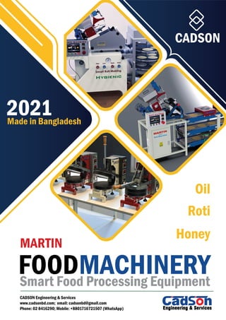2021
CADSON
MARTIN
Made in Bangladesh
CADSON Engineering & Services
www.cadsonbd.com; email: cadsonbd@gmail.com
Phone: 02 8416290; Mobile: +8801716721507 (WhatsApp)
Smart Food Processing Equipment
FOODMACHINERY
Oil
Roti
Honey
 