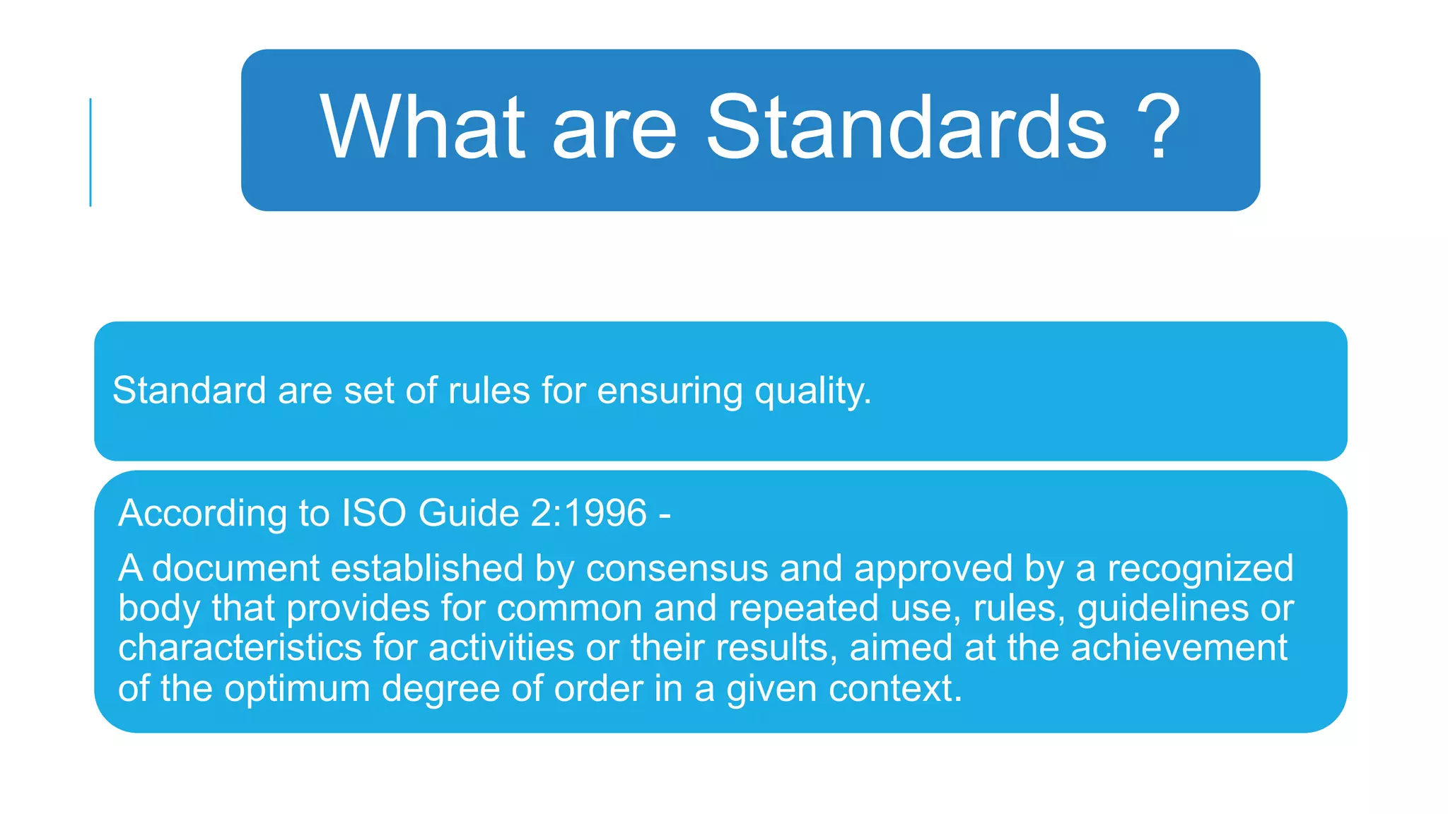 What are Standards ?
Standard are set of rules for ensuring quality.
According to ISO Guide 2:1996 A document established by consensus and approved by a recognized
body that provides for common and repeated use, rules, guidelines or
characteristics for activities or their results, aimed at the achievement
of the optimum degree of order in a given context.

 