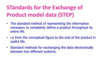 STandards for the Exchange of
Product model data (STEP)
• The standard method of representing the information
necessary to completely define a product throughout its
entire life.
• i.e from the conceptual figure to the end of the product in
useful life.
• Standard methods for exchanging the data electronically
between two different systems.
 