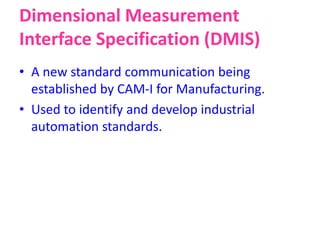 Dimensional Measurement
Interface Specification (DMIS)
• A new standard communication being
established by CAM-I for Manufacturing.
• Used to identify and develop industrial
automation standards.
 
