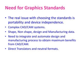 Need for Graphics Standards
• The real issue with choosing the standards is
portability and device independence.
• Complex CAD/CAM systems.
• Shape, Non shape, design and Manufacturing data.
• Need to integrate and automate design and
manufacturing process to obtain maximum benefits
from CAD/CAM.
• Direct Translators and neutral formats.
 