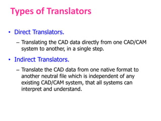Types of Translators
• Direct Translators.
– Translating the CAD data directly from one CAD/CAM
system to another, in a single step.
• Indirect Translators.
– Translate the CAD data from one native format to
another neutral file which is independent of any
existing CAD/CAM system, that all systems can
interpret and understand.
 
