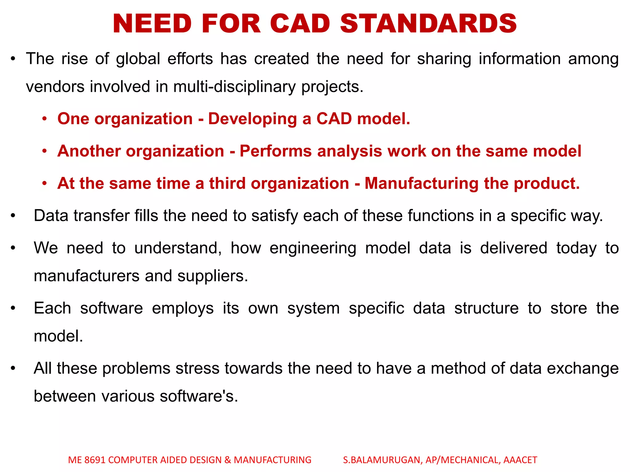 NEED FOR CAD STANDARDS
• The rise of global efforts has created the need for sharing information among
vendors involved in multi-disciplinary projects.
• One organization - Developing a CAD model.
• Another organization - Performs analysis work on the same model
• At the same time a third organization - Manufacturing the product.
• Data transfer fills the need to satisfy each of these functions in a specific way.
• We need to understand, how engineering model data is delivered today to
manufacturers and suppliers.
• Each software employs its own system specific data structure to store the
model.
• All these problems stress towards the need to have a method of data exchange
between various software's.
ME 8691 COMPUTER AIDED DESIGN & MANUFACTURING S.BALAMURUGAN, AP/MECHANICAL, AAACET
 