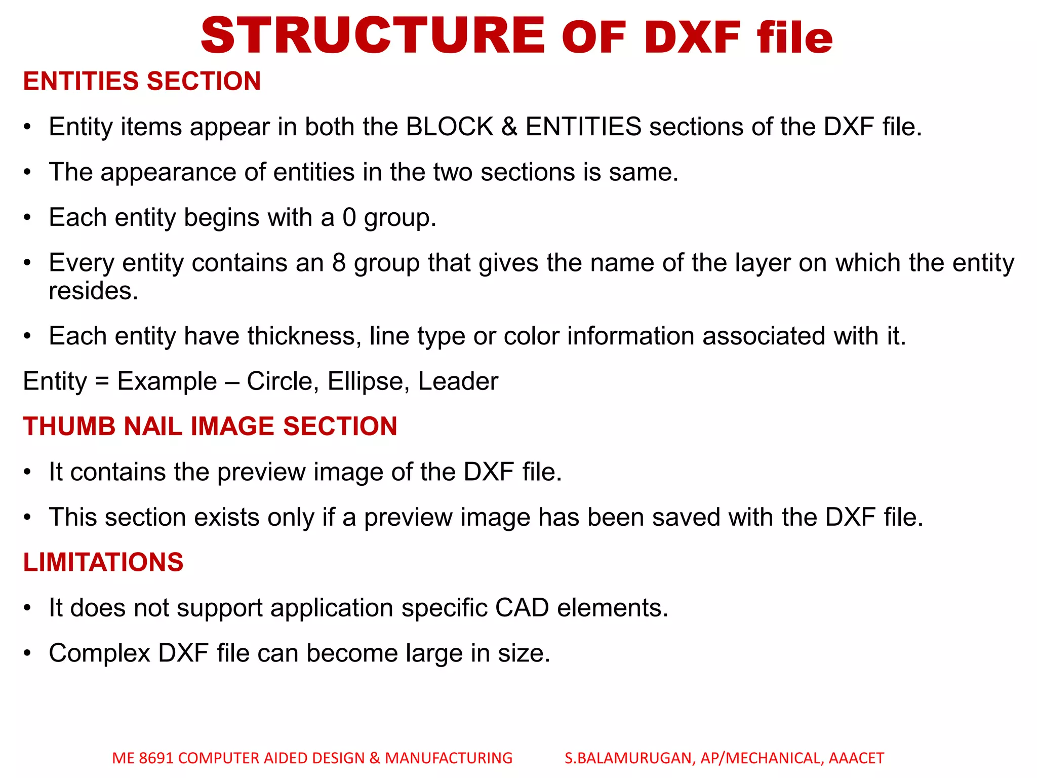 ENTITIES SECTION
• Entity items appear in both the BLOCK & ENTITIES sections of the DXF file.
• The appearance of entities in the two sections is same.
• Each entity begins with a 0 group.
• Every entity contains an 8 group that gives the name of the layer on which the entity
resides.
• Each entity have thickness, line type or color information associated with it.
Entity = Example – Circle, Ellipse, Leader
THUMB NAIL IMAGE SECTION
• It contains the preview image of the DXF file.
• This section exists only if a preview image has been saved with the DXF file.
LIMITATIONS
• It does not support application specific CAD elements.
• Complex DXF file can become large in size.
STRUCTURE OF DXF file
ME 8691 COMPUTER AIDED DESIGN & MANUFACTURING S.BALAMURUGAN, AP/MECHANICAL, AAACET
 