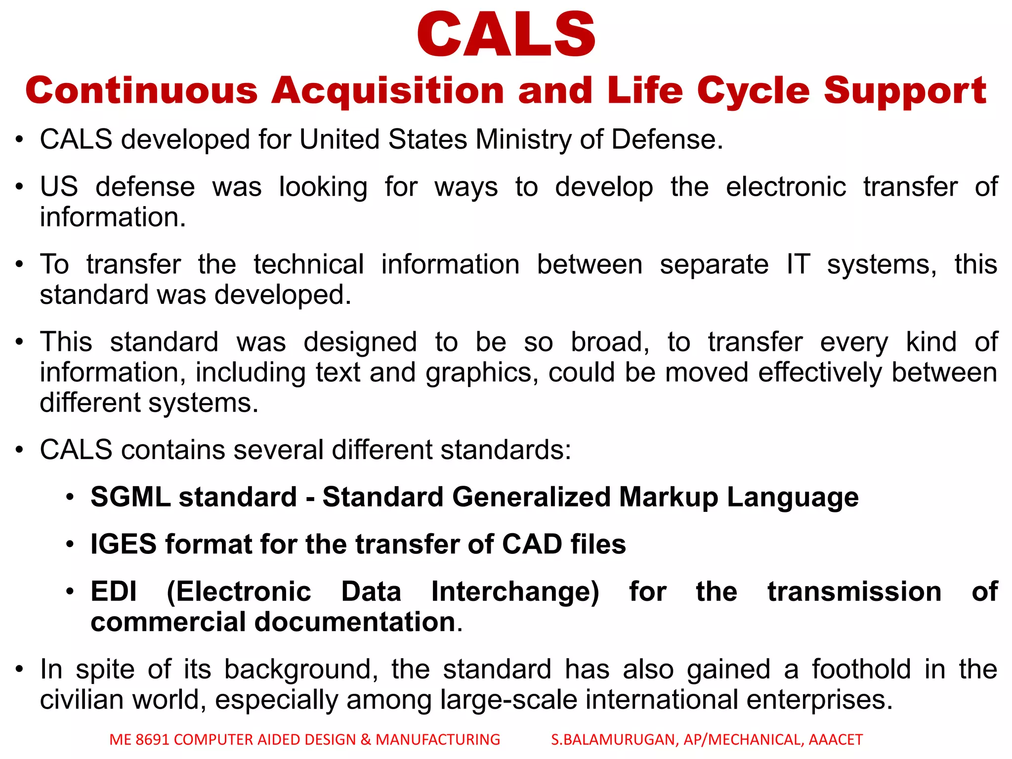CALS
Continuous Acquisition and Life Cycle Support
• CALS developed for United States Ministry of Defense.
• US defense was looking for ways to develop the electronic transfer of
information.
• To transfer the technical information between separate IT systems, this
standard was developed.
• This standard was designed to be so broad, to transfer every kind of
information, including text and graphics, could be moved effectively between
different systems.
• CALS contains several different standards:
• SGML standard - Standard Generalized Markup Language
• IGES format for the transfer of CAD files
• EDI (Electronic Data Interchange) for the transmission of
commercial documentation.
• In spite of its background, the standard has also gained a foothold in the
civilian world, especially among large-scale international enterprises.
ME 8691 COMPUTER AIDED DESIGN & MANUFACTURING S.BALAMURUGAN, AP/MECHANICAL, AAACET
 