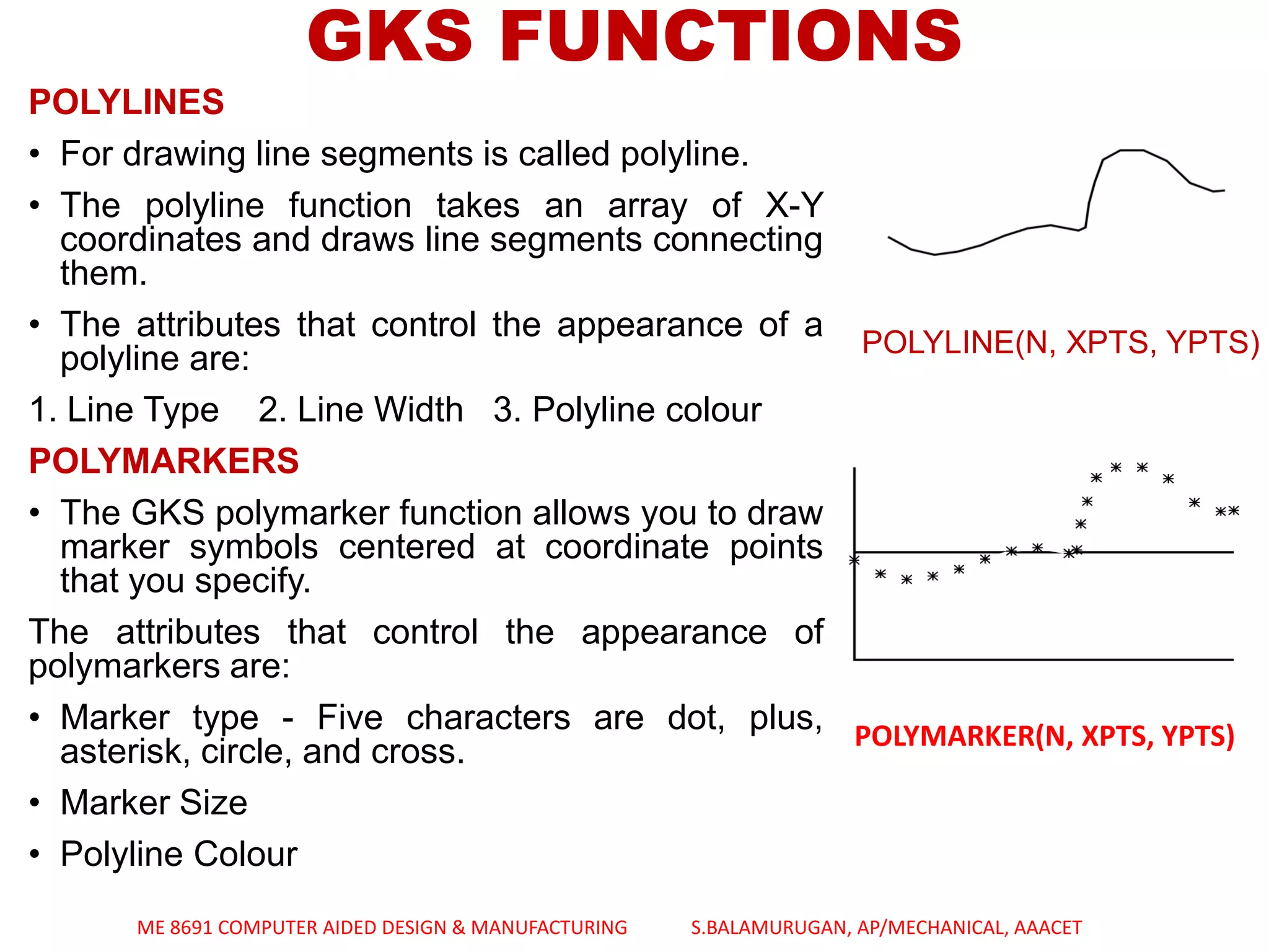 GKS FUNCTIONS
POLYLINES
• For drawing line segments is called polyline.
• The polyline function takes an array of X-Y
coordinates and draws line segments connecting
them.
• The attributes that control the appearance of a
polyline are:
1. Line Type 2. Line Width 3. Polyline colour
POLYMARKERS
• The GKS polymarker function allows you to draw
marker symbols centered at coordinate points
that you specify.
The attributes that control the appearance of
polymarkers are:
• Marker type - Five characters are dot, plus,
asterisk, circle, and cross.
• Marker Size
• Polyline Colour
POLYLINE(N, XPTS, YPTS)
POLYMARKER(N, XPTS, YPTS)
ME 8691 COMPUTER AIDED DESIGN & MANUFACTURING S.BALAMURUGAN, AP/MECHANICAL, AAACET
 