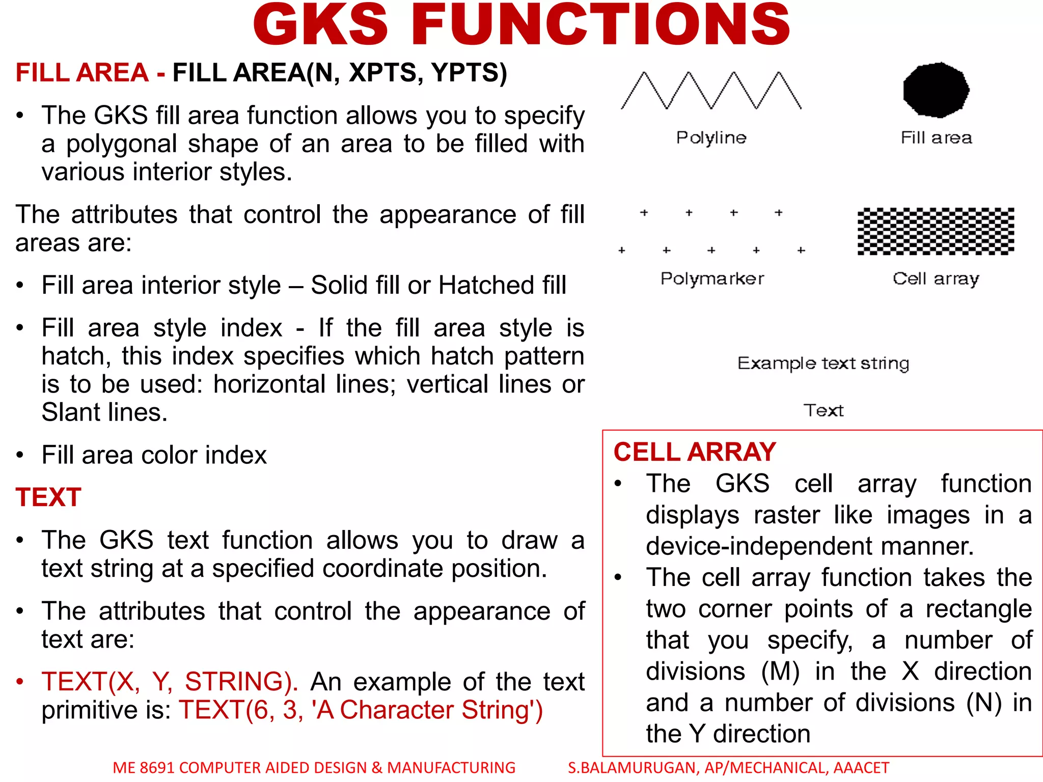 FILL AREA - FILL AREA(N, XPTS, YPTS)
• The GKS fill area function allows you to specify
a polygonal shape of an area to be filled with
various interior styles.
The attributes that control the appearance of fill
areas are:
• Fill area interior style – Solid fill or Hatched fill
• Fill area style index - If the fill area style is
hatch, this index specifies which hatch pattern
is to be used: horizontal lines; vertical lines or
Slant lines.
• Fill area color index
TEXT
• The GKS text function allows you to draw a
text string at a specified coordinate position.
• The attributes that control the appearance of
text are:
• TEXT(X, Y, STRING). An example of the text
primitive is: TEXT(6, 3, 'A Character String')
GKS FUNCTIONS
CELL ARRAY
• The GKS cell array function
displays raster like images in a
device-independent manner.
• The cell array function takes the
two corner points of a rectangle
that you specify, a number of
divisions (M) in the X direction
and a number of divisions (N) in
the Y direction
ME 8691 COMPUTER AIDED DESIGN & MANUFACTURING S.BALAMURUGAN, AP/MECHANICAL, AAACET
 