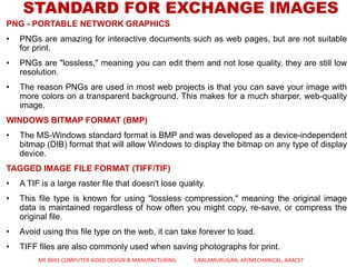 PNG - PORTABLE NETWORK GRAPHICS
• PNGs are amazing for interactive documents such as web pages, but are not suitable
for print.
• PNGs are "lossless," meaning you can edit them and not lose quality, they are still low
resolution.
• The reason PNGs are used in most web projects is that you can save your image with
more colors on a transparent background. This makes for a much sharper, web-quality
image.
WINDOWS BITMAP FORMAT (BMP)
• The MS-Windows standard format is BMP and was developed as a device-independent
bitmap (DIB) format that will allow Windows to display the bitmap on any type of display
device.
TAGGED IMAGE FILE FORMAT (TIFF/TIF)
• A TIF is a large raster file that doesn't lose quality.
• This file type is known for using "lossless compression," meaning the original image
data is maintained regardless of how often you might copy, re-save, or compress the
original file.
• Avoid using this file type on the web, it can take forever to load.
• TIFF files are also commonly used when saving photographs for print.
STANDARD FOR EXCHANGE IMAGES
ME 8691 COMPUTER AIDED DESIGN & MANUFACTURING S.BALAMURUGAN, AP/MECHANICAL, AAACET
 