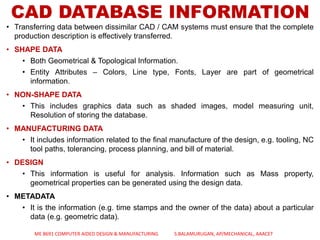 CAD DATABASE INFORMATION
• Transferring data between dissimilar CAD / CAM systems must ensure that the complete
production description is effectively transferred.
• SHAPE DATA
• Both Geometrical & Topological Information.
• Entity Attributes – Colors, Line type, Fonts, Layer are part of geometrical
information.
• NON-SHAPE DATA
• This includes graphics data such as shaded images, model measuring unit,
Resolution of storing the database.
• MANUFACTURING DATA
• It includes information related to the final manufacture of the design, e.g. tooling, NC
tool paths, tolerancing, process planning, and bill of material.
• DESIGN
• This information is useful for analysis. Information such as Mass property,
geometrical properties can be generated using the design data.
• METADATA
• It is the information (e.g. time stamps and the owner of the data) about a particular
data (e.g. geometric data).
ME 8691 COMPUTER AIDED DESIGN & MANUFACTURING S.BALAMURUGAN, AP/MECHANICAL, AAACET
 