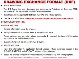 DRAWING EXCHANGE FORMAT (DXF)
• Shape Based Format
• The DXF format has been developed and supported by Autodesk, on December 1982,
with AutoCAD 1.0 for use with the AutoCAD drawing files.
• It enables data interoperability between AutoCAD and other programs.
• DXF file is in ASCII form. (American Standard Code for Information Interchange)
STRUCTURE OF DXF FILE
HEADER SECTION
• General information about the drawing.
• Each parameter has a variable name & an associated value.
• These variables are set with various commands & represent the type of information
displayed by the STATUS command.
• System setting such as dimension style & layers.
CLASSES SECTION
• Holds the information for application-defined classes whose instances appear in the
BLOCKS, ENTITIES, and OBJECTS sections of the database.
• It does not provide sufficient information to allow interoperability with other programs.
ME 8691 COMPUTER AIDED DESIGN & MANUFACTURING S.BALAMURUGAN, AP/MECHANICAL, AAACET
 