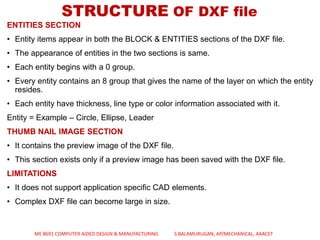 ENTITIES SECTION
• Entity items appear in both the BLOCK & ENTITIES sections of the DXF file.
• The appearance of entities in the two sections is same.
• Each entity begins with a 0 group.
• Every entity contains an 8 group that gives the name of the layer on which the entity
resides.
• Each entity have thickness, line type or color information associated with it.
Entity = Example – Circle, Ellipse, Leader
THUMB NAIL IMAGE SECTION
• It contains the preview image of the DXF file.
• This section exists only if a preview image has been saved with the DXF file.
LIMITATIONS
• It does not support application specific CAD elements.
• Complex DXF file can become large in size.
STRUCTURE OF DXF file
ME 8691 COMPUTER AIDED DESIGN & MANUFACTURING S.BALAMURUGAN, AP/MECHANICAL, AAACET
 