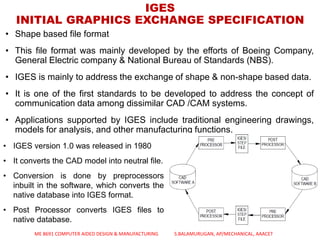 • Shape based file format
• This file format was mainly developed by the efforts of Boeing Company,
General Electric company & National Bureau of Standards (NBS).
• IGES is mainly to address the exchange of shape & non-shape based data.
• It is one of the first standards to be developed to address the concept of
communication data among dissimilar CAD /CAM systems.
• Applications supported by IGES include traditional engineering drawings,
models for analysis, and other manufacturing functions.
IGES
INITIAL GRAPHICS EXCHANGE SPECIFICATION
• IGES version 1.0 was released in 1980
• It converts the CAD model into neutral file.
• Conversion is done by preprocessors
inbuilt in the software, which converts the
native database into IGES format.
• Post Processor converts IGES files to
native database.
ME 8691 COMPUTER AIDED DESIGN & MANUFACTURING S.BALAMURUGAN, AP/MECHANICAL, AAACET
 