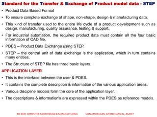 Standard for the Transfer & Exchange of Product model data - STEP
• Product Data Based Format
• To ensure complete exchange of shape, non-shape, design & manufacturing data.
• This kind of transfer used to the entire life cycle of a product development such as
design, manufacturing, quality assurance, testing & support.
• For industrial automation, the required product data must contain all the four basic
information of CAD file.
• PDES – Product Data Exchange using STEP.
• STEP – the central unit of data exchange is the application, which in turn contains
many entities.
• The Structure of STEP file has three basic layers.
APPLICATION LAYER
• This is the interface between the user & PDES.
• It contains the complete description & information of the various application areas.
• Various discipline models form the core of the application layer.
• The descriptions & information's are expressed within the PDES as reference models.
ME 8691 COMPUTER AIDED DESIGN & MANUFACTURING S.BALAMURUGAN, AP/MECHANICAL, AAACET
 