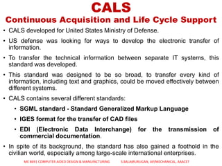 CALS
Continuous Acquisition and Life Cycle Support
• CALS developed for United States Ministry of Defense.
• US defense was looking for ways to develop the electronic transfer of
information.
• To transfer the technical information between separate IT systems, this
standard was developed.
• This standard was designed to be so broad, to transfer every kind of
information, including text and graphics, could be moved effectively between
different systems.
• CALS contains several different standards:
• SGML standard - Standard Generalized Markup Language
• IGES format for the transfer of CAD files
• EDI (Electronic Data Interchange) for the transmission of
commercial documentation.
• In spite of its background, the standard has also gained a foothold in the
civilian world, especially among large-scale international enterprises.
ME 8691 COMPUTER AIDED DESIGN & MANUFACTURING S.BALAMURUGAN, AP/MECHANICAL, AAACET
 