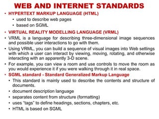 WEB AND INTERNET STANDARDS
• HYPERTEXT MARKUP LANGUAGE (HTML)
• used to describe web pages
• based on SGML
• VIRTUAL REALITY MODELLING LANGUAGE (VRML)
• VRML is a language for describing three-dimensional image sequences
and possible user interactions to go with them.
• Using VRML, you can build a sequence of visual images into Web settings
with which a user can interact by viewing, moving, rotating, and otherwise
interacting with an apparently 3-D scene.
• For example, you can view a room and use controls to move the room as
you would experience it if you were walking through it in real space.
• SGML standard - Standard Generalized Markup Language
• This standard is mainly used to describe the contents and structure of
documents.
• document description language
• separates content from structure (formatting)
• uses “tags” to define headings, sections, chapters, etc.
• HTML is based on SGML
 
