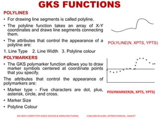 GKS FUNCTIONS
POLYLINES
• For drawing line segments is called polyline.
• The polyline function takes an array of X-Y
coordinates and draws line segments connecting
them.
• The attributes that control the appearance of a
polyline are:
1. Line Type 2. Line Width 3. Polyline colour
POLYMARKERS
• The GKS polymarker function allows you to draw
marker symbols centered at coordinate points
that you specify.
The attributes that control the appearance of
polymarkers are:
• Marker type - Five characters are dot, plus,
asterisk, circle, and cross.
• Marker Size
• Polyline Colour
POLYLINE(N, XPTS, YPTS)
POLYMARKER(N, XPTS, YPTS)
ME 8691 COMPUTER AIDED DESIGN & MANUFACTURING S.BALAMURUGAN, AP/MECHANICAL, AAACET
 