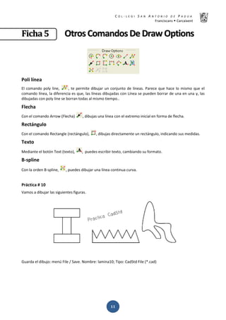 K  ͼ   ' / ^ E E d K E / K   W  h
ƌĂŶĐŝƐĐĂŶƐ Š ĂƌĐĂŝǆĞŶƚ
ͳͳ
‹‹……ŠŠƒƒ ͷͷ KKƚƚƌƌŽŽƐƐ ŽŽŵŵĂĂŶŶĚĚŽŽƐƐ ĞĞ ƌƌĂĂǁǁ KKƉƉƚƚŝŝŽŽŶŶƐƐ
WŽůŝ ůşŶĞĂ
ů ĐŽŵĂŶĚŽ ƉŽůǇ ůŝŶĞ͕ ͕ ƚĞ ƉĞƌŵŝƚĞ ĚŝďƵũĂƌ ƵŶ ĐŽŶũƵŶƚŽ ĚĞ ůşŶĞĂƐ͘ WĂƌĞĐĞ ƋƵĞ ŚĂĐĞ ůŽ ŵŝƐŵŽ ƋƵĞ Ğů
ĐŽŵĂŶĚŽ ůşŶĞĂ͕ ůĂ ĚŝĨĞƌĞŶĐŝĂ ĞƐ ƋƵĞ͕ ůĂƐ ůşŶĞĂƐ ĚŝďƵũĂĚĂƐ ĐŽŶ şŶĞĂ ƐĞ ƉƵĞĚĞŶ ďŽƌƌĂƌ ĚĞ ƵŶĂ ĞŶ ƵŶĂ Ǉ͕ ůĂƐ
ĚŝďƵũĂĚĂƐ ĐŽŶ ƉŽůǇ ůŝŶĞ ƐĞ ďŽƌƌĂŶ ƚŽĚĂƐ Ăů ŵŝƐŵŽ ƚŝĞŵƉŽ͘͘
ůĞĐŚĂ
ŽŶ Ğů ĐŽŵĂŶĚŽ ƌƌŽǁ ;ůĞĐŚĂͿ ͕ ĚŝďƵũĂƐ ƵŶĂ ůşŶĞĂ ĐŽŶ Ğů ĞǆƚƌĞŵŽ ŝŶŝĐŝĂů ĞŶ ĨŽƌŵĂ ĚĞ ĨůĞĐŚĂ͘
ZĞĐƚĄŶŐƵůŽ
ŽŶ Ğů ĐŽŵĂŶĚŽ ZĞĐƚĂŶŐůĞ ;ƌĞĐƚĄŶŐƵůŽͿ͕ ͕ ĚŝďƵũĂƐ ĚŝƌĞĐƚĂŵĞŶƚĞ ƵŶ ƌĞĐƚĄŶŐƵůŽ͕ ŝŶĚŝĐĂŶĚŽ ƐƵƐ ŵĞĚŝĚĂƐ͘
dĞǆƚŽ
DĞĚŝĂŶƚĞ Ğů ďŽƚſŶ dĞǆƚ ;ƚĞǆƚŽͿ͕ ͕ ƉƵĞĚĞƐ ĞƐĐƌŝďŝƌ ƚĞǆƚŽ͕ ĐĂŵďŝĂŶĚŽ ƐƵ ĨŽƌŵĂƚŽ͘
ͲƐƉůŝŶĞ
ŽŶ ůĂ ŽƌĚĞŶ ͲƐƉůŝŶĞ͕ ͕ ƉƵĞĚĞƐ ĚŝďƵũĂƌ ƵŶĂ ůşŶĞĂ ĐŽŶƚŝŶƵĂ ĐƵƌǀĂ͘
WƌĄĐƚŝĐĂ η ϭϬ
sĂŵŽƐ Ă ĚŝďƵũĂƌ ůĂƐ ƐŝŐƵŝĞŶƚĞƐ ĨŝŐƵƌĂƐ͘
'ƵĂƌĚĂ Ğů ĚŝďƵũŽ͗ ŵĞŶƷ ŝůĞ ͬ ^ĂǀĞ͘ EŽŵďƌĞ͗ ůĂŵŝŶĂϭϬ͖ dŝƉŽ͗ ĂĚ^ƚĚ ŝůĞ ;Ύ͘ĐĂĚͿ
 