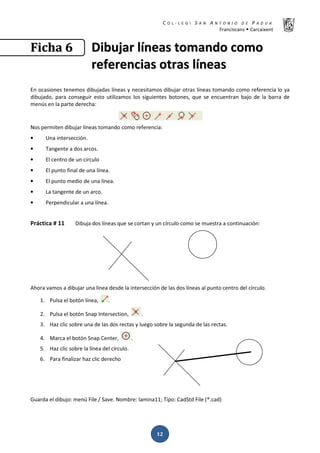 K  ͼ   ' / ^ E E d K E / K   W  h
ƌĂŶĐŝƐĐĂŶƐ Š ĂƌĐĂŝǆĞŶƚ
ͳʹ
‹‹……ŠŠƒƒ ͸͸ ŝŝďďƵƵũũĂĂƌƌ ůůşşŶŶĞĞĂĂƐƐ ƚƚŽŽŵŵĂĂŶŶĚĚŽŽ ĐĐŽŽŵŵŽŽ
ƌƌĞĞĨĨĞĞƌƌĞĞŶŶĐĐŝŝĂĂƐƐ ŽŽƚƚƌƌĂĂƐƐ ůůşşŶŶĞĞĂĂƐƐ
Ŷ ŽĐĂƐŝŽŶĞƐ ƚĞŶĞŵŽƐ ĚŝďƵũĂĚĂƐ ůşŶĞĂƐ Ǉ ŶĞĐĞƐŝƚĂŵŽƐ ĚŝďƵũĂƌ ŽƚƌĂƐ ůşŶĞĂƐ ƚŽŵĂŶĚŽ ĐŽŵŽ ƌĞĨĞƌĞŶĐŝĂ ůŽ ǇĂ
ĚŝďƵũĂĚŽ͕ ƉĂƌĂ ĐŽŶƐĞŐƵŝƌ ĞƐƚŽ ƵƚŝůŝǌĂŵŽƐ ůŽƐ ƐŝŐƵŝĞŶƚĞƐ ďŽƚŽŶĞƐ͕ ƋƵĞ ƐĞ ĞŶĐƵĞŶƚƌĂŶ ďĂũŽ ĚĞ ůĂ ďĂƌƌĂ ĚĞ
ŵĞŶƷƐ ĞŶ ůĂ ƉĂƌƚĞ ĚĞƌĞĐŚĂ͗
EŽƐ ƉĞƌŵŝƚĞŶ ĚŝďƵũĂƌ ůşŶĞĂƐ ƚŽŵĂŶĚŽ ĐŽŵŽ ƌĞĨĞƌĞŶĐŝĂ͗
• hŶĂ ŝŶƚĞƌƐĞĐĐŝſŶ͘
• dĂŶŐĞŶƚĞ Ă ĚŽƐ ĂƌĐŽƐ͘
• ů ĐĞŶƚƌŽ ĚĞ ƵŶ ĐşƌĐƵůŽ
• ů ƉƵŶƚŽ ĨŝŶĂů ĚĞ ƵŶĂ ůşŶĞĂ͘
• ů ƉƵŶƚŽ ŵĞĚŝŽ ĚĞ ƵŶĂ ůşŶĞĂ͘
• Ă ƚĂŶŐĞŶƚĞ ĚĞ ƵŶ ĂƌĐŽ͘
• WĞƌƉĞŶĚŝĐƵůĂƌ Ă ƵŶĂ ůşŶĞĂ͘
WƌĄĐƚŝĐĂ η ϭϭ ŝďƵũĂ ĚŽƐ ůşŶĞĂƐ ƋƵĞ ƐĞ ĐŽƌƚĂŶ Ǉ ƵŶ ĐşƌĐƵůŽ ĐŽŵŽ ƐĞ ŵƵĞƐƚƌĂ Ă ĐŽŶƚŝŶƵĂĐŝſŶ͗
ŚŽƌĂ ǀĂŵŽƐ Ă ĚŝďƵũĂƌ ƵŶĂ ůşŶĞĂ ĚĞƐĚĞ ůĂ ŝŶƚĞƌƐĞĐĐŝſŶ ĚĞ ůĂƐ ĚŽƐ ůşŶĞĂƐ Ăů ƉƵŶƚŽ ĐĞŶƚƌŽ ĚĞů ĐşƌĐƵůŽ͘
ϭ͘ WƵůƐĂ Ğů ďŽƚſŶ ůşŶĞĂ͕ ͘
Ϯ͘ WƵůƐĂ Ğů ďŽƚſŶ ^ŶĂƉ /ŶƚĞƌƐĞĐƚŝŽŶ͕ ͘
ϯ͘ ,Ăǌ ĐůŝĐ ƐŽďƌĞ ƵŶĂ ĚĞ ůĂƐ ĚŽƐ ƌĞĐƚĂƐ Ǉ ůƵĞŐŽ ƐŽďƌĞ ůĂ ƐĞŐƵŶĚĂ ĚĞ ůĂƐ ƌĞĐƚĂƐ͘
ϰ͘ DĂƌĐĂ Ğů ďŽƚſŶ ^ŶĂƉ ĞŶƚĞƌ͕ ͘
ϱ͘ ,Ăǌ ĐůŝĐ ƐŽďƌĞ ůĂ ůşŶĞĂ ĚĞů ĐşƌĐƵůŽ͘
ϲ͘ WĂƌĂ ĨŝŶĂůŝǌĂƌ ŚĂǌ ĐůŝĐ ĚĞƌĞĐŚŽ
'ƵĂƌĚĂ Ğů ĚŝďƵũŽ͗ ŵĞŶƷ ŝůĞ ͬ ^ĂǀĞ͘ EŽŵďƌĞ͗ ůĂŵŝŶĂϭϭ͖ dŝƉŽ͗ ĂĚ^ƚĚ ŝůĞ ;Ύ͘ĐĂĚͿ
 