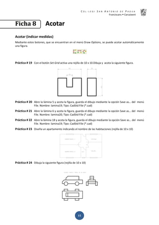 K  ͼ   ' / ^ E E d K E / K   W  h
ƌĂŶĐŝƐĐĂŶƐ Š ĂƌĐĂŝǆĞŶƚ
ͳͷ
‹‹……ŠŠƒƒ ͺͺ ĐĐŽŽƚƚĂĂƌƌ
ĐŽƚĂƌ ;ŝŶĚŝĐĂƌ ŵĞĚŝĚĂƐͿ
DĞĚŝĂŶƚĞ ĞƐƚŽƐ ďŽƚŽŶĞƐ͕ ƋƵĞ ƐĞ ĞŶĐƵĞŶƚƌĂŶ ĞŶ Ğů ŵĞŶƷ ƌĂǁ KƉƚŝŽŶƐ͕ ƐĞ ƉƵĞĚĞ ĂĐŽƚĂƌ ĂƵƚŽŵĄƚŝĐĂŵĞŶƚĞ
ƵŶĂ ĨŝŐƵƌĂ͘
WƌĄĐƚŝĐĂ η ϭϵ ŽŶ Ğů ďŽƚſŶ ^Ğƚ 'ƌŝĚ ĂĐƚŝǀĂ ƵŶĂ ƌĞũŝůůĂ ĚĞ ϭϬ ǆ ϭϬ͘ŝďƵũĂ Ǉ ĂĐŽƚĂ ůĂ ƐŝŐƵŝĞŶƚĞ ĨŝŐƵƌĂ͘
WƌĄĐƚŝĐĂ η ϮϬ ďƌĞ ůĂ ůĄŵŝŶĂ ϱ Ǉ ĂĐŽƚĂ ůĂ ĨŝŐƵƌĂ͕ ŐƵĂƌĚĂ Ğů ĚŝďƵũŽ ŵĞĚŝĂŶƚĞ ůĂ ŽƉĐŝſŶ ^ĂǀĞ ĂƐ͙ ĚĞů ŵĞŶƷ
ŝůĞ͘ EŽŵďƌĞ͗ ůĂŵŝŶĂϭϵ͖ dŝƉŽ͗ ĂĚ^ƚĚ ŝůĞ ;Ύ͘ĐĂĚͿ
WƌĄĐƚŝĐĂ η Ϯϭ ďƌĞ ůĂ ůĄŵŝŶĂ ϲ Ǉ ĂĐŽƚĂ ůĂ ĨŝŐƵƌĂ͕ ŐƵĂƌĚĂ Ğů ĚŝďƵũŽ ŵĞĚŝĂŶƚĞ ůĂ ŽƉĐŝſŶ ^ĂǀĞ ĂƐ͙ ĚĞů ŵĞŶƷ
ŝůĞ͘ EŽŵďƌĞ͗ ůĂŵŝŶĂϮϬ͖ dŝƉŽ͗ ĂĚ^ƚĚ ŝůĞ ;Ύ͘ĐĂĚͿ
WƌĄĐƚŝĐĂ η ϮϮ ďƌĞ ůĂ ůĄŵŝŶĂ ϭϴ Ǉ ĂĐŽƚĂ ůĂ ĨŝŐƵƌĂ͕ ŐƵĂƌĚĂ Ğů ĚŝďƵũŽ ŵĞĚŝĂŶƚĞ ůĂ ŽƉĐŝſŶ ^ĂǀĞ ĂƐ͙ ĚĞů ŵĞŶƷ
ŝůĞ͘ EŽŵďƌĞ͗ ůĂŵŝŶĂϭϵ͖ dŝƉŽ͗ ĂĚ^ƚĚ ŝůĞ ;Ύ͘ĐĂĚͿ
WƌĄĐƚŝĐĂ η Ϯϯ ŝƐĞŹĂ ƵŶ ĂƉĂƌƚĂŵĞŶƚŽ ŝŶĚŝĐĂŶĚŽ Ğů ŶŽŵďƌĞ ĚĞ ůĂƐ ŚĂďŝƚĂĐŝŽŶĞƐ ;ƌĞũŝůůĂ ĚĞ ϭϬ ǆ ϭϬͿ
WƌĄĐƚŝĐĂ η Ϯϰ ŝďƵũĂ ůĂ ƐŝŐƵŝĞŶƚĞ ĨŝŐƵƌĂ ;ƌĞũŝůůĂ ĚĞ ϭϬ ǆ ϭϬͿ
 