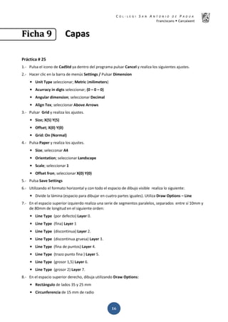 K  ͼ   ' / ^ E E d K E / K   W  h
ƌĂŶĐŝƐĐĂŶƐ Š ĂƌĐĂŝǆĞŶƚ
ͳ͸
‹‹……ŠŠƒƒ ͻͻ ĂĂƉƉĂĂƐƐ
WƌĄĐƚŝĐĂ η Ϯϱ
ϭ͘Ͳ WƵůƐĂ Ğů ŝĐŽŶŽ ĚĞ ĂĚ^ƚĚ ǇĂ ĚĞŶƚƌŽ ĚĞů ƉƌŽŐƌĂŵĂ ƉƵůƐĂƌ ĂŶĐĞů Ǉ ƌĞĂůŝǌĂ ůŽƐ ƐŝŐƵŝĞŶƚĞƐ ĂũƵƐƚĞƐ͘
Ϯ͘Ͳ ,ĂĐĞƌ ĐůŝĐ ĞŶ ůĂ ďĂƌƌĂ ĚĞ ŵĞŶƷƐ ^ĞƚƚŝŶŐƐ ͬ WƵůƐĂƌ ŝŵĞŶƐŝŽŶ
• hŶŝƚ dǇƉĞ ƐĞůĞĐĐŝŽŶĂƌ͖ DĞƚƌŝĐ ;ŵŝůŝŵĞƚĞƌƐͿ
• ĐƵƌƌĂĐǇ ŝŶ ĚŝŐƚƐ ƐĞůĞĐĐŝŽŶĂƌ͖ ;Ϭ ʹ Ϭ ʹ ϬͿ
• ŶŐƵůĂƌ ĚŝŵĞŶƐŝŽŶ͖ ƐĞůĞĐĐŝŽŶĂƌ ĞĐŝŵĂů
• ůŝŐŶ dĞǆ͖ ƐĞůĞĐĐŝŽŶĂƌ ďŽǀĞ ƌƌŽǁƐ
ϯ͘Ͳ WƵůƐĂƌ 'ƌŝĚ Ǉ ƌĞĂůŝǌĂ ůŽƐ ĂũƵƐƚĞƐ͘
• ^ŝǌĞ͖ y;ϱͿ z;ϱͿ
• KĨĨƐĞƚ͖ y;ϬͿ z;ϬͿ
• 'ƌŝĚ͗ KŶ ;EŽƌŵĂůͿ
ϰ͘Ͳ WƵůƐĂ WĂƉĞƌ Ǉ ƌĞĂůŝǌĂ ůŽƐ ĂũƵƐƚĞƐ͘
• ^ŝǌĞ͖ ƐĞůĞĐĐŽŶĂƌ ϰ
• KƌŝĞŶƚĂƚŝŽŶ͖ ƐĞůĞĐĐŝŽŶĂƌ ĂŶĚƐĐĂƉĞ
• ^ĐĂůĞ͖ ƐĞůĞĐĐŝŽŶĂƌ ϭ
• KĨĨƐĞƚ ĨƌŽŶ͖ ƐĞůĞĐĐŝŽŶĂƌ y;ϬͿ z;ϬͿ
ϱ͘Ͳ WƵůƐĂ ^ĂǀĞ ^ĞƚƚŝŶŐƐ
ϲ͘Ͳ hƚŝůŝǌĂŶĚŽ Ğů ĨŽƌŵĂƚŽ ŚŽƌŝǌŽŶƚĂů Ǉ ĐŽŶ ƚŽĚŽ Ğů ĞƐƉĂĐŝŽ ĚĞ ĚŝďƵũŽ ǀŝƐŝďůĞ ƌĞĂůŝǌĂ ůŽ ƐŝŐƵŝĞŶƚĞ͗
• ŝǀŝĚĞ ůĂ ůĄŵŝŶĂ ;ĞƐƉĂĐŝŽ ƉĂƌĂ ĚŝďƵũĂƌ ĞŶ ĐƵĂƚƌŽ ƉĂƌƚĞƐ ŝŐƵĂůĞƐͿ͘ hƚŝůŝǌĂ ƌĂǁ KƉƚŝŽŶƐ ʹ ŝŶĞ
ϳ͘Ͳ Ŷ Ğů ĞƐƉĂĐŝŽ ƐƵƉĞƌŝŽƌ ŝǌƋƵŝĞƌĚŽ ƌĞĂůŝǌĂ ƵŶĂ ƐĞƌŝĞ ĚĞ ƐĞŐŵĞŶƚŽƐ ƉĂƌĂůĞůŽƐ͕ ƐĞƉĂƌĂĚŽƐ ĞŶƚƌĞ Ɛş ϭϬŵŵ Ǉ
ĚĞ ϴϬŵŵ ĚĞ ůŽŶŐŝƚƵĚ ĞŶ Ğů ƐŝŐƵŝĞŶƚĞ ŽƌĚĞŶ͗
• ŝŶĞ dǇƉĞ ;ƉŽƌ ĚĞĨĞĐƚŽͿ ĂǇĞƌ Ϭ͘
• ŝŶĞ dǇƉĞ ;ĨŝŶĂͿ ĂǇĞƌ ϭ
• ŝŶĞ dǇƉĞ ;ĚŝƐĐŽŶƚŝŶƵĂͿ ĂǇĞƌ Ϯ͘
• ŝŶĞ dǇƉĞ ;ĚŝƐĐŽŶƚŝŶƵĂ ŐƌƵĞƐĂͿ ĂǇĞƌ ϯ͘
• ŝŶĞ dǇƉĞ ;ĨŝŶĂ ĚĞ ƉƵŶƚŽƐͿ ĂǇĞƌ ϰ͘
• ŝŶĞ dǇƉĞ ;ƚƌĂǌŽ ƉƵŶƚŽ ĨŝŶĂ Ϳ ĂǇĞƌ ϱ͘
• ŝŶĞ dǇƉĞ ;ŐƌŽƐŽƌ ϭ͕ϱͿ ĂǇĞƌ ϲ͘
• ŝŶĞ dǇƉĞ ;ŐƌŽƐŽƌ ϮͿ ĂǇĞƌ ϳ͘
ϴ͘Ͳ Ŷ Ğů ĞƐƉĂĐŝŽ ƐƵƉĞƌŝŽƌ ĚĞƌĞĐŚŽ͕ ĚŝďƵũĂ ƵƚŝůŝǌĂŶĚŽ ƌĂǁ KƉƚŝŽŶƐ͗
• ZĞĐƚĄŶŐƵůŽ ĚĞ ůĂĚŽƐ ϯϱ Ǉ Ϯϱ ŵŵ
• ŝƌĐƵŶĨĞƌĞŶĐŝĂ ĚĞ ϭϱ ŵŵ ĚĞ ƌĂĚŝŽ
 
