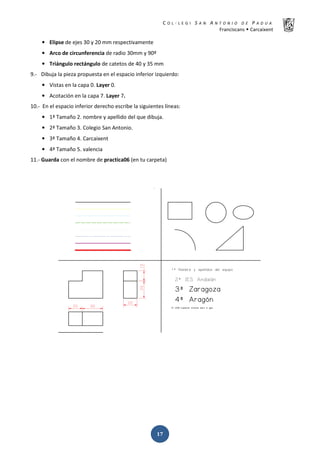 K  ͼ   ' / ^ E E d K E / K   W  h
ƌĂŶĐŝƐĐĂŶƐ Š ĂƌĐĂŝǆĞŶƚ
ͳ͹
• ůŝƉƐĞ ĚĞ ĞũĞƐ ϯϬ Ǉ ϮϬ ŵŵ ƌĞƐƉĞĐƚŝǀĂŵĞŶƚĞ
• ƌĐŽ ĚĞ ĐŝƌĐƵŶĨĞƌĞŶĐŝĂ ĚĞ ƌĂĚŝŽ ϯϬŵŵ Ǉ ϵϬǑ
• dƌŝĄŶŐƵůŽ ƌĞĐƚĄŶŐƵůŽ ĚĞ ĐĂƚĞƚŽƐ ĚĞ ϰϬ Ǉ ϯϱ ŵŵ
ϵ͘Ͳ ŝďƵũĂ ůĂ ƉŝĞǌĂ ƉƌŽƉƵĞƐƚĂ ĞŶ Ğů ĞƐƉĂĐŝŽ ŝŶĨĞƌŝŽƌ ŝǌƋƵŝĞƌĚŽ͗
• sŝƐƚĂƐ ĞŶ ůĂ ĐĂƉĂ Ϭ͘ ĂǇĞƌ Ϭ͘
• ĐŽƚĂĐŝſŶ ĞŶ ůĂ ĐĂƉĂ ϳ͘ ĂǇĞƌ ϳ͘
ϭϬ͘Ͳ Ŷ Ğů ĞƐƉĂĐŝŽ ŝŶĨĞƌŝŽƌ ĚĞƌĞĐŚŽ ĞƐĐƌŝďĞ ůĂ ƐŝŐƵŝĞŶƚĞƐ ůşŶĞĂƐ͗
• ϭǐ dĂŵĂŹŽ Ϯ͘ ŶŽŵďƌĞ Ǉ ĂƉĞůůŝĚŽ ĚĞů ƋƵĞ ĚŝďƵũĂ͘
• Ϯǐ dĂŵĂŹŽ ϯ͘ ŽůĞŐŝŽ ^ĂŶ ŶƚŽŶŝŽ͘
• ϯǐ dĂŵĂŹŽ ϰ͘ ĂƌĐĂŝǆĞŶƚ
• ϰǐ dĂŵĂŹŽ ϱ͘ ǀĂůĞŶĐŝĂ
ϭϭ͘Ͳ 'ƵĂƌĚĂ ĐŽŶ Ğů ŶŽŵďƌĞ ĚĞ ƉƌĂĐƚŝĐĂϬϲ ;ĞŶ ƚƵ ĐĂƌƉĞƚĂͿ
 