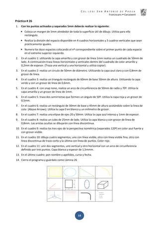 K  ͼ   ' / ^ E E d K E / K   W  h
ƌĂŶĐŝƐĐĂŶƐ Š ĂƌĐĂŝǆĞŶƚ
ͳͺ
WƌĄĐƚŝĐĂ η Ϯϲ
ϭ͘ ŽŶ ůŽƐ ƉƵŶƚŽƐ ĂĐƚŝǀĂĚŽƐ Ǉ ƐĞƉĂƌĂĚŽƐ ϱŵŵ ĚĞďĞƌĄƐ ƌĞĂůŝǌĂƌ ůŽ ƐŝŐƵŝĞŶƚĞ͗
• ŽůŽĐĂ ƵŶ ŵĂƌŐĞŶ ĚĞ ϱŵŵ ĂůƌĞĚĞĚŽƌ ĚĞ ƚŽĚĂ ůĂ ƐƵƉĞƌĨŝĐŝĞ Ʒƚŝů ĚĞ ĚŝďƵũŽ͘ hƚŝůŝǌĂ ƉĂƌĂ ĞůůŽ
ƌĞĐƚĄŶŐƵůŽ͘
• ZĞĂůŝǌĂ ůĂ ĚŝǀŝƐŝſŶ ĚĞů ĞƐƉĂĐŝŽ ĚŝƐƉŽŶŝďůĞ ĞŶ ϰ ĐƵĂĚƌŽƐ ŚŽƌŝǌŽŶƚĂůĞƐ Ǉ ϯ ĐƵĂĚƌŽƐ ǀĞƌƚŝĐĂůĞƐ ƋƵĞ ƐĞĂŶ
ƉƌĄĐƚŝĐĂŵĞŶƚĞ ŝŐƵĂůĞƐ͘
• EƵŵĞƌĂ ůŽƐ ĚŽĐĞ ĞƐƉĂĐŝŽƐ ĐŽůŽĐĂŶĚŽ Ğů ŶǑ ĐŽƌƌĞƐƉŽŶĚŝĞŶƚĞ ƐŽďƌĞ Ğů ƉƌŝŵĞƌ ƉƵŶƚŽ ĚĞ ĐĂĚĂ ĞƐƉĂĐŝŽ
ĞŶ Ğů ĞǆƚƌĞŵŽ ƐƵƉĞƌŝŽƌ ŝǌƋƵŝĞƌĚŽ͘
Ϯ͘ Ŷ Ğů ĐƵĂĚƌŽ ϭ͗ ƵƚŝůŝǌĂŶĚŽ ůĂ ĐĂƉĂ ĂŵĂƌŝůůĂ Ǉ ĐŽŶ ŐƌŽƐŽƌ ĚĞ ůşŶĞĂ ϭŵŵ ƌĞĂůŝǌĂ ƵŶ ĐƵĂĚƌĂĚŽ ĚĞ ϱϬŵŵ ĚĞ
ůĂĚŽ͘ ĐŽŶƚŝŶƵĂĐŝſŶ ƚƌĂǌĂ ůşŶĞĂƐ ŚŽƌŝǌŽŶƚĂůĞƐ Ǉ ǀĞƌƚŝĐĂůĞƐ ĚĞŶƚƌŽ ĚĞů ĐƵĂĚƌĂĚŽ ĚĞ ĐŽůŽƌ ĂŵĂƌŝůůŽ Ǉ
Ϭ͕Ϯŵŵ ĚĞ ĞƐƉĞƐŽƌ͘ ;dƌĂǌĂ ƵŶĂ ǀĞƌƚŝĐĂů Ǉ ƵŶĂ ŚŽƌŝǌŽŶƚĂů Ǉ ƵƚŝůŝǌĂ ĐŽƉŝĂƌͿ͘
ϯ͘ Ŷ Ğů ĐƵĂĚƌŽ Ϯ͗ ƌĞĂůŝǌĂ ƵŶ ĐşƌĐƵůŽ ĚĞ ϱϬŵŵ ĚĞ ĚŝĄŵĞƚƌŽ͘ hƚŝůŝǌĂŶĚŽ ůĂ ĐĂƉĂ ĂǌƵů ĐůĂƌŽ Ǉ ĐŽŶ Ϭ͕ϴŵŵ ĚĞ
ŐƌŽƐŽƌ ĚĞ ůşŶĞĂ͘
ϰ͘ Ŷ Ğů ĐƵĂĚƌŽ ϯ͗ ƌĞĂůŝǌĂ ƵŶ ƚƌŝĂŶŐƵůŽ ƌĞĐƚĄŶŐƵůŽ ĚĞ ϲϬŵŵ ĚĞ ďĂƐĞ ϱϬŵŵ ĚĞ ĂůƚƵƌĂ͘ hƚŝůŝǌĂŶĚŽ ůĂ ĐĂƉĂ
ǀĞƌĚĞ Ǉ ĐŽŶ ƵŶ ŐƌŽƐŽƌ ĚĞ ůşŶĞĂ ĚĞ Ϭ͕ϲŵŵ͘
ϱ͘ Ŷ Ğů ĐƵĂĚƌŽ ϰ͗ ĐŽŶ ƐŶĂƉ ŶŽŶĞ͕ ƌĞĂůŝǌĂ ƵŶ ĂƌĐŽ ĚĞ ĐŝƌĐƵŶĨĞƌĞŶĐŝĂ ĚĞ ϱϬŵŵ ĚĞ ƌĂĚŝŽ Ǉ ϳϬǑ͘ hƚŝůŝǌĂ ůĂ
ĐĂƉĂ ĂŵĂƌŝůůĂ Ǉ ƵŶ ŐƌŽƐŽƌ ĚĞ ůşŶĞĂ ĚĞ ϭŵŵ͘
ϲ͘ Ŷ Ğů ĐƵĂĚƌŽ ϱ͗ ƚƌĂǌĂ ĚŽƐ ƐĞŵŝƌƌĞĐƚĂƐ ƋƵĞ ĨŽƌŵĞŶ ƵŶ ĄŶŐƵůŽ ĚĞ ϱϬǑ͘ hƚŝůŝǌĂ ůĂ ĐĂƉĂ ƌŽũĂ Ǉ ƵŶ ŐƌŽƐŽƌ ĚĞ
Ϭ͕ϱŵŵ͘
ϳ͘ Ŷ Ğů ĐƵĂĚƌŽ ϲ͗ ƌĞĂůŝǌĂ ƵŶ ƌĞĐƚĄŶŐƵůŽ ĚĞ ϯϬŵŵ ĚĞ ďĂƐĞ Ǉ ϰϱŵŵ ĚĞ ĂůƚƵƌĂ ĂĐŽƚĄŶĚŽůŽ ƐŽďƌĞ ůĂ ůşŶĞĂ ĚĞ
ĐŽƚĂ ; ďŽǀĞ ƌƌŽǁƐͿ͘ hƚŝůŝǌĂ ůĂ ĐĂƉĂ Ϭ ĞŶ ďůĂŶĐŽ Ǉ ƵŶ ŵŝůşŵĞƚƌŽ ĚĞ ŐƌŽƐŽƌ͘
ϴ͘ Ŷ Ğů ĐƵĂĚƌŽ ϳ͗ ƌĞĂůŝǌĂ ƵŶĂ ĞůŝƉƐĞ ĚĞ ĞũĞƐ ϮϬ Ǉ ϱϬŵŵ͘ hƚŝůŝǌĂ ůĂ ĐĂƉĂ ĂǌƵů ŝŶƚĞŶƐŽ Ǉ ϭŵŵ ĚĞ ĞƐƉĞƐŽƌ͘
ϵ͘ Ŷ Ğů ĐƵĂĚƌŽ ϴ͗ ƌĞĂůŝǌĂ ƵŶ ĐƵďŽ ĚĞ Ϯϱŵŵ ĚĞ ůĂĚŽ͘ hƚŝůŝǌĂ ůĂ ĐĂƉĂ ďůĂŶĐĂ Ǉ ĐŽŶ ŐƌŽƐŽƌ ĚĞ ůşŶĞĂ ĚĞ
Ϭ͕ϴŵŵ͘ ĂƐ ĂƌŝƐƚĂƐ ŽĐƵůƚĂƐ ƐĞ ĚŝďƵũĂƌĄŶ ĐŽŶ ůşŶĞĂ ĚŝƐĐŽŶƚŝŶƵĂ͘
ϭϬ͘ Ŷ Ğů ĐƵĂĚƌŽ ϵ͗ ƌĞĂůŝǌĂ ůŽƐ ƚƌĞƐ ĞũĞƐ ĚĞ ůĂ ƉĞƌƐƉĞĐƚŝǀĂ /ƐŽŵĠƚƌŝĐĂ ;ƐĞƉĂƌĂĚŽƐ ϭϮϬǑͿ ĞŶ ĐŽůŽƌ ĂǌƵů ĨƵĞƌƚĞ Ǉ
ĐŽŶ ŐƌŽƐŽƌ ǀŝƐŝďůĞ͘
ϭϭ͘ Ŷ Ğů ĐƵĂĚƌŽ ϭϬ͗ ĚŝďƵũĂ ĐƵĂƚƌŽ ƐĞŐŵĞŶƚŽƐ͖ ƵŶŽ ĐŽŶ ůşŶĞĂ ǀŝƐŝďůĞ͕ ŽƚƌŽ ĐŽŶ ůşŶĞĂ ǀŝƐŝďůĞ ĨŝŶĂ͕ ŽƚƌŽ ĐŽŶ
ůşŶĞĂ ĚŝƐĐŽŶƚŝŶƵĂ ĚĞ ƚƌĂǌŽ ĐŽƌƚŽ Ǉ ůĂ ƷůƚŝŵĂ ĐŽŶ ůşŶĞĂ ĚĞ ƉƵŶƚŽƐ͘ ŽůŽƌ ƌŽũŽ͘
ϭϮ͘ Ŷ Ğů ĐƵĂĚƌŽ ϭϭ͗ ƵŶŝƌ ĚŽƐ ƐĞŐŵĞŶƚŽƐ͕ ƵŶŽ ǀĞƌƚŝĐĂů Ǉ ŽƚƌŽ ŚŽƌŝǌŽŶƚĂů ĐŽŶ ƵŶ ĂƌĐŽ ĚĞ ĐŝƌĐƵŶĨĞƌĞŶĐŝĂ
ĚĞĨŝŶŝĚŽ ƉŽƌ ƚƌĞƐ ƉƵŶƚŽƐ͘ ĂƉĂ ďůĂŶĐĂ Ǉ ĞƐƉĞƐŽƌ ĚĞ ϭ͕ϱŵŵŵ͘
ϭϯ͘ Ŷ Ğů ƷůƚŝŵŽ ĐƵĂĚƌŽ͗ ƉŽŶ ŶŽŵďƌĞ Ǉ ĂƉĞůůŝĚŽƐ͕ ĐƵƌƐŽ Ǉ ĨĞĐŚĂ͘
ϭϰ͘ ŝĞƌƌĂ Ğů ƉƌŽŐƌĂŵĂ Ǉ ŐƵĄƌĚĂůŽ ĐŽŵŽ ĄŵŝŶĂ Ϯϲ
 