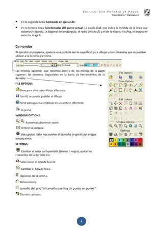 K  ͼ   ' / ^ E E d K E / K   W  h
ƌĂŶĐŝƐĐĂŶƐ Š ĂƌĐĂŝǆĞŶƚ
Ͷ
ƒ Ŷ ůĂ ƐĞŐƵŶĚĂ ůşŶĞĂ͗ ŽŵĂŶĚŽ ĞŶ ĞũĞĐƵĐŝſŶ
ƒ Ŷ ůĂ ƚĞƌĐĞƌĂ ůşŶĞĂ ŽŽƌĚĞŶĂĚĂƐ ĚĞů ƉƵŶƚŽ ĂĐƚƵĂů͘ Ă ĐĂƐŝůůĂ ŝƐƚ͕ ŶŽƐ ŝŶĚŝĐĂ ůĂ ŵĞĚŝĚĂ ĚĞ ůĂ ůşŶĞĂ ƋƵĞ
ĞƐƚĂŵŽƐ ƚƌĂǌĂŶĚŽ͕ ůĂ ĚŝĂŐŽŶĂů ĚĞů ƌĞĐƚĄŶŐƵůŽ͕ Ğů ƌĂĚŝŽ ĚĞů ĐşƌĐƵůŽ Ǉ Ğů ĚĞ ůĂ ĞůŝƉƐĞ͖ Ǉ ůĂ ŶŐ͕ Ğů ĄŶŐƵůŽ ĞŶ
ƌĞůĂĐŝſŶ Ăů ĞũĞ y͘
ŽŵĂŶĚŽƐ
ů ĞũĞĐƵƚĂƌ Ğů ƉƌŽŐƌĂŵĂ͕ ĂƉĂƌĞĐĞ ƵŶĂ ƉĂŶƚĂůůĂ ĐŽŶ ůĂ ƐƵƉĞƌĨŝĐŝĞ ƉĂƌĂ ĚŝďƵũĂƌ Ǉ ůŽƐ ĐŽŵĂŶĚŽƐ ƋƵĞ ƐĞ ƉƵĞĚĞŶ
ƵƚŝůŝǌĂƌ Ă ůĂ ĚĞƌĞĐŚĂ Ǉ ĞŶĐŝŵĂ͘
ĂƐ ŵŝƐŵĂƐ ŽƉĐŝŽŶĞƐ ƋƵĞ ƚĞŶĞŵŽƐ ĚĞŶƚƌŽ ĚĞ ůŽƐ ŵĞŶƷƐ ĚĞ ůĂ ƉĂƌƚĞ
ƐƵƉĞƌŝŽƌ͕ ůĂƐ ƚĞŶĞŵŽƐ ĚŝƐƉŽŶŝďůĞƐ ĞŶ ůĂ ďĂƌƌĂ ĚĞ ŚĞƌƌĂŵŝĞŶƚĂƐ ĚĞ ůĂ
ĚĞƌĞĐŚĂ͘
/ KWd/KE^
^ŝƌǀĞ ƉĂƌĂ Ăďƌŝƌ ŽƚƌŽ ĚŝďƵũŽ ĚŝĨĞƌĞŶƚĞ͘
ŽŶ Ġů͕ ƐĞ ƉƵĞĚĞ ŐƵĂƌĚĂƌ Ğů ĚŝďƵũŽ͘
^ŝƌǀĞ ƉĂƌĂ ŐƵĂƌĚĂƌ Ğů ĚŝďƵũŽ ĞŶ ƵŶ ĂƌĐŚŝǀŽ ĚŝĨĞƌĞŶƚĞ͘
/ŵƉƌŝŵŝƌ͘
t/EKt KWd/KE^
ƵŵĞŶƚĂƌ͕ ĚŝƐŵŝŶƵŝƌ ǌŽŽŵ͘
ĞŶƚƌĂƌ ůĂ ǀĞŶƚĂŶĂ͘
sŝƐƚĂ ŐůŽďĂů͘ ƐƚĞ ŶŽƐ ǀƵĞůǀĞ Ăů ƚĂŵĂŹŽ ŽƌŝŐŝŶĂů ĐŽŶ Ğů ƋƵĞ
ĞŵƉĞǌĂŵŽƐ
^dd/E'^
ĂŵďŝĂƌ Ğů ĐŽůŽƌ ĚĞ ůĂ ƉĂŶƚĂůůĂ ;ďůĂŶĐŽ Ž ŶĞŐƌŽͿ͕ ƋƵŝƚĂƌ ůŽƐ
ĐŽŵĂŶĚŽƐ ĚĞ ůĂ ĚĞƌĞĐŚĂ ĞƚĐ͘
^ĞůĞĐĐŝŽŶĂƌ Ğů ƚŝƉŽ ĚĞ ĨƵĞŶƚĞ͘
ĂŵďŝĂƌ Ğů ƚŝƉŽ ĚĞ ůşŶĞĂ͘
KƉĐŝŽŶĞƐ ĚĞ ůĂ ůĄŵŝŶĂ͘
ŝŵĞŶƐŝŽŶĞƐ͘
ƚĂŵĂŹŽ ĚĞů ŐƌŝĚ ͞Ğů ƚĂŵĂŹŽ ƋƵĞ ŚĂǇ ĚĞ ƉƵŶƚŽ ĞŶ ƉƵŶƚŽ ͞
'ƵĂƌĚĂƌ ĐĂŵďŝŽƐ͘
 