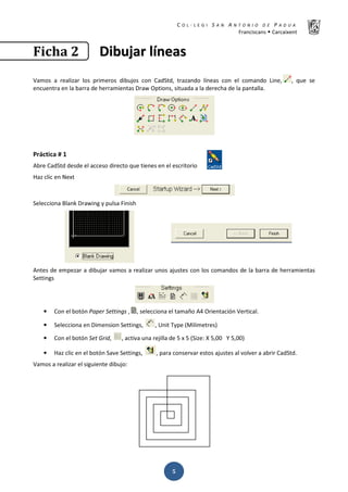 K  ͼ   ' / ^ E E d K E / K   W  h
ƌĂŶĐŝƐĐĂŶƐ Š ĂƌĐĂŝǆĞŶƚ
ͷ
‹…Šƒ ʹ ŝŝďďƵƵũũĂĂƌƌ ůůşşŶŶĞĞĂĂƐƐ
sĂŵŽƐ Ă ƌĞĂůŝǌĂƌ ůŽƐ ƉƌŝŵĞƌŽƐ ĚŝďƵũŽƐ ĐŽŶ ĂĚ^ƚĚ͕ ƚƌĂǌĂŶĚŽ ůşŶĞĂƐ ĐŽŶ Ğů ĐŽŵĂŶĚŽ ŝŶĞ͕ ͕ ƋƵĞ ƐĞ
ĞŶĐƵĞŶƚƌĂ ĞŶ ůĂ ďĂƌƌĂ ĚĞ ŚĞƌƌĂŵŝĞŶƚĂƐ ƌĂǁ KƉƚŝŽŶƐ͕ ƐŝƚƵĂĚĂ Ă ůĂ ĚĞƌĞĐŚĂ ĚĞ ůĂ ƉĂŶƚĂůůĂ͘
WƌĄĐƚŝĐĂ η ϭ
ďƌĞ ĂĚ^ƚĚ ĚĞƐĚĞ Ğů ĂĐĐĞƐŽ ĚŝƌĞĐƚŽ ƋƵĞ ƚŝĞŶĞƐ ĞŶ Ğů ĞƐĐƌŝƚŽƌŝŽ
,Ăǌ ĐůŝĐ ĞŶ EĞǆƚ
^ĞůĞĐĐŝŽŶĂ ůĂŶŬ ƌĂǁŝŶŐ Ǉ ƉƵůƐĂ ŝŶŝƐŚ
ŶƚĞƐ ĚĞ ĞŵƉĞǌĂƌ Ă ĚŝďƵũĂƌ ǀĂŵŽƐ Ă ƌĞĂůŝǌĂƌ ƵŶŽƐ ĂũƵƐƚĞƐ ĐŽŶ ůŽƐ ĐŽŵĂŶĚŽƐ ĚĞ ůĂ ďĂƌƌĂ ĚĞ ŚĞƌƌĂŵŝĞŶƚĂƐ
^ĞƚƚŝŶŐƐ
• ŽŶ Ğů ďŽƚſŶ WĂƉĞƌ ^ĞƚƚŝŶŐƐ ͕ ͕ ƐĞůĞĐĐŝŽŶĂ Ğů ƚĂŵĂŹŽ ϰ KƌŝĞŶƚĂĐŝſŶ sĞƌƚŝĐĂů͘
• ^ĞůĞĐĐŝŽŶĂ ĞŶ ŝŵĞŶƐŝŽŶ ^ĞƚƚŝŶŐƐ͕ ͕ hŶŝƚ dǇƉĞ ;DŝůŝŵĞƚƌĞƐͿ
• ŽŶ Ğů ďŽƚſŶ ^Ğƚ 'ƌŝĚ͕ ͕ ĂĐƚŝǀĂ ƵŶĂ ƌĞũŝůůĂ ĚĞ ϱ ǆ ϱ ;^ŝǌĞ͗ y ϱ͕ϬϬ z ϱ͕ϬϬͿ
• ,Ăǌ ĐůŝĐ ĞŶ Ğů ďŽƚſŶ ^ĂǀĞ ^ĞƚƚŝŶŐƐ͕ ͕ ƉĂƌĂ ĐŽŶƐĞƌǀĂƌ ĞƐƚŽƐ ĂũƵƐƚĞƐ Ăů ǀŽůǀĞƌ Ă Ăďƌŝƌ ĂĚ^ƚĚ͘
sĂŵŽƐ Ă ƌĞĂůŝǌĂƌ Ğů ƐŝŐƵŝĞŶƚĞ ĚŝďƵũŽ͗
 